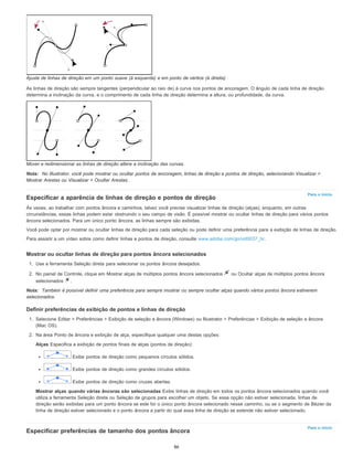 Para o início
Para o início
Ajuste de linhas de direção em um ponto suave (à esquerda) e em ponto de vértice (à direita)
As linhas de direção são sempre tangentes (perpendicular ao raio de) à curva nos pontos de ancoragem. O ângulo de cada linha de direção
determina a inclinação da curva, e o comprimento de cada linha de direção determina a altura, ou profundidade, da curva.
Mover e redimensionar as linhas de direção altera a inclinação das curvas.
Nota: No Illustrator, você pode mostrar ou ocultar pontos de ancoragem, linhas de direção e pontos de direção, selecionando Visualizar >
Mostrar Arestas ou Visualizar > Ocultar Arestas.
Especificar a aparência de linhas de direção e pontos de direção
Às vezes, ao trabalhar com pontos âncora e caminhos, talvez você precise visualizar linhas de direção (alças), enquanto, em outras
circunstâncias, essas linhas podem estar obstruindo o seu campo de visão. É possível mostrar ou ocultar linhas de direção para vários pontos
âncora selecionados. Para um único ponto âncora, as linhas sempre são exibidas.
Você pode optar por mostrar ou ocultar linhas de direção para cada seleção ou pode definir uma preferência para a exibição de linhas de direção.
Para assistir a um vídeo sobre como definir linhas e pontos de direção, consulte www.adobe.com/go/vid0037_br.
Mostrar ou ocultar linhas de direção para pontos âncora selecionados
1. Use a ferramenta Seleção direta para selecionar os pontos âncora desejados.
2. No painel de Controle, clique em Mostrar alças de múltiplos pontos âncora selecionados ou Ocultar alças de múltiplos pontos âncora
selecionados .
Nota: Também é possível definir uma preferência para sempre mostrar ou sempre ocultar alças quando vários pontos âncora estiverem
selecionados.
Definir preferências de exibição de pontos e linhas de direção
1. Selecione Editar > Preferências > Exibição de seleção e âncora (Windows) ou Illustrator > Preferências > Exibição de seleção e âncora
(Mac OS).
2. Na área Ponto de âncora e exibição de alça, especifique qualquer uma destas opções:
Alças Especifica a exibição de pontos finais de alças (pontos de direção):
Exibe pontos de direção como pequenos círculos sólidos.
Exibe pontos de direção como grandes círculos sólidos.
Exibe pontos de direção como cruzes abertas.
Mostrar alças quando várias âncoras são selecionadas Exibe linhas de direção em todos os pontos âncora selecionados quando você
utiliza a ferramenta Seleção direta ou Seleção de grupos para escolher um objeto. Se essa opção não estiver selecionada, linhas de
direção serão exibidas para um ponto âncora se este for o único ponto âncora selecionado nesse caminho, ou se o segmento de Bézier da
linha de direção estiver selecionado e o ponto âncora a partir do qual essa linha de direção se estende não estiver selecionado.
Especificar preferências de tamanho dos pontos âncora
86
 