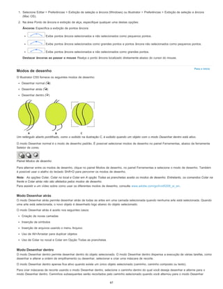 Para o início
1. Selecione Editar > Preferências > Exibição de seleção e âncora (Windows) ou Illustrator > Preferências > Exibição de seleção e âncora
(Mac OS).
2. Na área Ponto de âncora e exibição de alça, especifique qualquer uma destas opções:
Âncoras Especifica a exibição de pontos âncora:
Exibe pontos âncora selecionados e não selecionados como pequenos pontos.
Exibe pontos âncora selecionados como grandes pontos e pontos âncora não selecionados como pequenos pontos.
Exibe pontos âncora selecionados e não selecionados como grandes pontos.
Destacar âncoras ao passar o mouse Realça o ponto âncora localizado diretamente abaixo do cursor do mouse.
Modos de desenho
O Illustrator CS5 fornece os seguintes modos de desenho:
Desenhar normal ( )
Desenhar atrás ( )
Desenhar dentro ( )
Um retângulo aberto pontilhado, como o exibido na ilustração C, é exibido quando um objeto com o modo Desenhar dentro está ativo.
O modo Desenhar normal é o modo de desenho padrão. É possível selecionar modos de desenho no painel Ferramentas, abaixo da ferramenta
Seletor de cores.
Painel Modos de desenho
Para alternar entre os modos de desenho, clique no painel Modos de desenho, no painel Ferramentas e selecione o modo de desenho. Também
é possível usar o atalho do teclado Shift+D para percorrer os modos de desenho.
Nota: As opções Colar, Colar no local e Colar em A opção Todas as pranchetas aceita os modos de desenho. Entretanto, os comandos Colar na
frente e Colar atrás não são afetados pelos modos de desenho.
Para assistir a um vídeo sobre como usar os diferentes modos de desenho, consulte www.adobe.com/go/lrvid5209_ai_en.
Modo Desenhar atrás
O modo Desenhar atrás permite desenhar atrás de todas as artes em uma camada selecionada quando nenhuma arte está selecionada. Quando
uma arte está selecionada, o novo objeto é desenhado logo abaixo do objeto selecionado.
O modo Desenhar atrás é aceito nos seguintes casos:
Criação de novas camadas
Inserção de símbolos
Inserção de arquivos usando o menu Arquivo
Uso de Alt+Arrastar para duplicar objetos
Uso de Colar no nocal e Colar em Opção Todas as pranchetas
Modo Desenhar dentro
O modo Desenhar dentro permite desenhar dentro do objeto selecionado. O modo Desenhar dentro dispensa a execução de várias tarefas, como
desenhar e alterar a ordem de empilhamento ou desenhar, selecionar e criar uma máscara de recorte.
O modo Desenhar dentro apenas fica ativo quando existe um único objeto selecionado (caminho, caminho composto ou texto).
Para criar máscaras de recorte usando o modo Desenhar dentro, selecione o caminho dentro do qual você deseja desenhar e alterne para o
modo Desenhar dentro. Caminhos subsequentes serão recortados pelo caminho selecionado quando você alternou para o modo Desenhar
87
 