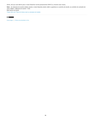 dentro, até que você alterne para o modo Desenhar normal (pressionando Shift+D ou clicando duas vezes).
Nota: As máscaras de recorte criadas usando o modo Desenhar dentro retêm a aparência no caminho de recorte, ao contrário do comando de
menu Objeto > Máscara de recorte > Criar.
Mais tópicos da Ajuda
Traçar arte com Traço em tempo real ou camadas de modelo
Avisos legais | Política de privacidade on-line
88
 