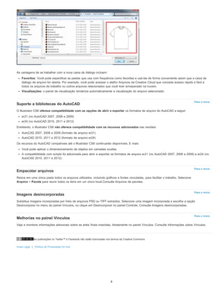 As publicações no Twitter™ e Facebook não estão licenciadas nos termos da Creative Commons.
Aviso Legal | Política de Privacidade On-line
Para o início
Para o início
Para o início
Para o início
As vantagens de se trabalhar com a nova caixa de diálogo incluem:
Favoritos: Você pode especificar as pastas que usa com frequência como favoritas e usá-las de forma conveniente assim que a caixa de
diálogo de arquivo for aberta. Por exemplo, você pode acessar o atalho Arquivos da Creative Cloud que concede acesso rápido e fácil a
todos os arquivos de trabalho ou outros arquivos relacionados que você tiver armazenado na nuvem.
Visualizações: o painel de visualização renderiza automaticamente a visualização do arquivo selecionado.
Suporte a bibliotecas do AutoCAD
O Illustrator CS6 oferece compatibilidade com as opções de abrir e exportar os formatos de arquivo do AutoCAD a seguir:
er21 (no AutoCAD 2007, 2008 e 2009)
er24 (no AutoCAD 2010, 2011 e 2012)
Entretanto, o Illustrator CS6 não oferece compatibilidade com os recursos adicionados nas versões:
AutoCAD 2007, 2008 e 2009 (formato de arquivo er21)
AutoCAD 2010, 2011 e 2012 (formato de arquivo er24)
Os recursos do AutoCAD compatíveis até o Illustrator CS6 continuarão disponíveis. E mais:
Você pode aplicar o dimensionamento de objetos em camadas ocultas.
A compatibilidade com scripts foi adicionada para abrir e exportar os formatos de arquivo er21 (no AutoCAD 2007, 2008 e 2009) e er24 (no
AutoCAD 2010, 2011 e 2012).
Empacotar arquivos
Reúna em uma única pasta todos os arquivos utilizados, incluindo gráficos e fontes vinculadas, para facilitar o trabalho. Selecione
Arquivo > Pacote para reunir todos os itens em um único local.Consulte Arquivos de pacotes.
Imagens desincorporadas
Substitua imagens incorporadas por links de arquivos PSD ou TIFF extraídos. Selecione uma imagem incorporada e escolha a opção
Desincorporar no menu do painel Vínculos, ou clique em Desincorporar no painel Controle. Consulte Imagens desincorporadas.
Melhorias no painel Vínculos
Veja e monitore informações adicionais sobre as artes finais inseridas, diretamente no painel Vínculos. Consulte Informações sobre Vínculos.
8
 