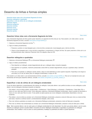 Desenho de linhas e formas simples
Para o início
Para o início
Para o início
Desenhar linhas retas com a ferramenta Segmento de linha
Desenhar retângulos e quadrados
Especificar o raio de vértice de um retângulo arredondado
Desenhar elipses
Desenhar polígonos
Desenhar estrelas
Desenhar arcos
Desenhar espirais
Desenhar grades
Desenhar linhas retas com a ferramenta Segmento de linha
Use a ferramenta Segmento de linha quando quiser desenhar um segmento de linha reta por vez. Para assistir a um vídeo sobre o uso da
ferramenta Segmento de linha, consulte www.adobe.com/go/vid0036_br.
1. Selecione a ferramenta Segmento de linha .
2. Siga um destes procedimentos:
Posicione o ponteiro no local desejado para o início da linha e arraste até o local desejado para o término da linha.
Clique no local desejado para o início da linha e especifique o comprimento e o ângulo da linha. Se quiser preencher a linha com a cor
de preenchimento atual, selecione Preencher linha. Em seguida, clique em OK.
Desenhar retângulos e quadrados
1. Selecione a ferramenta Retângulo ou a ferramenta Retângulo arredondado .
2. Siga um destes procedimentos:
Para desenhar um retângulo, arraste diagonalmente até que o retângulo atinja o tamanho desejado.
Para desenhar um quadrado, mantenha pressionada a tecla Shift ao arrastar diagonalmente, até que o quadrado atinja o tamanho
desejado.
Para criar um quadrado ou retângulo usando valores, clique no local destinado ao canto superior esquerdo. Especifique uma largura e
uma altura (e um raio de vértice para um retângulo arredondado) e clique em OK.
Para assistir a um vídeo sobre o uso de ferramentas de forma, consulte www.adobe.com/go/vid0036_br. Para ver um exemplo de como usar
ferramentas de forma para desenhar edifícios, consulte www.adobe.com/go/learn_ai_tutorials_shapes_br.
Especificar o raio de vértice de um retângulo arredondado
O raio de vértice determina o arredondamento dos vértices do retângulo. Você pode alterar o raio padrão de todos os novos retângulos e pode
alterar o raio de retângulos individuais enquanto os desenha.
Para alterar o raio de vértice padrão, escolha Editar > Preferências > Geral (Windows), ou Illustrator > Preferências > Geral (Mac OS), e
insira um novo valor para Raio do canto. Como alternativa, selecione a ferramenta Retângulo arredondado, clique na janela do documento e
insira um novo valor para Raio do canto. O raio padrão se aplica apenas aos novos retângulos arredondados desenhados e não aos
existentes.
Para alterar o raio de vértice ao arrastar com a ferramenta Retângulo arredondado, pressione a tecla de Seta para cima ou a tecla de Seta
para baixo. Quando os vértices tiverem o arredondamento desejado, solte a tecla.
Para criar vértices quadrados ao arrastar com a ferramenta Retângulo arredondado, pressione a tecla de Seta para a esquerda.
Para criar os vértices mais arredondados ao arrastar com a ferramenta Retângulo arredondado, pressione a tecla de Seta para a direita.
Nota: Não é possível alterar o raio do canto após um retângulo arredondado ter sido desenhado. Se achar que precisa alterar o raio do canto,
desenhe um retângulo normal e escolha Efeito> Converter em forma> Retângulo arredondado e especifique os parâmetros do retângulo
arredondado. Para modificar o raio do canto ou outros parâmetros, modifique os parâmetros de efeito no painel Aparência.
89
 