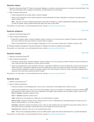 Para o início
Para o início
Para o início
Para o início
Desenhar elipses
1. Selecione a ferramenta Elipse . Clique na ferramenta Retângulo e mantenha-a pressionada para ver e escolher a ferramenta Elipse. Para
obter mais informações sobre a seleção de ferramentas, consulte Selecionar uma ferramenta.
2. Siga um destes procedimentos:
Arraste diagonalmente até a elipse atingir o tamanho desejado.
Clique no local destinado ao canto superior esquerdo da caixa delimitadora da elipse. Especifique uma largura e uma altura para a
elipse e clique em OK.
Nota: Para criar um círculo, mantenha pressionada a tecla Shift ao arrastar ou, se estiver especificando dimensões, depois de inserir
um valor de Largura, clique na palavra Altura para copiar esse valor na caixa Altura.
Para assistir a um vídeo sobre o uso de ferramentas de forma, consulte www.adobe.com/go/vid0036_br.
Desenhar polígonos
1. Selecione a ferramenta Polígono .
2. Siga um destes procedimentos:
Arraste até o polígono atingir o tamanho desejado. Arraste o ponteiro em um arco para girar o polígono. Pressione as teclas de Seta
para cima e Seta para baixo para adicionar e remover lados do polígono.
Clique no local destinado ao centro do polígono. Especifique um raio e um número de lados para o polígono e clique em OK.
Triângulos também são polígonos! Você pode desenhar um triângulo como faria com qualquer outro polígono.
Para assistir a um vídeo sobre o uso de ferramentas de forma, consulte www.adobe.com/go/vid0036_br.
Desenhar estrelas
1. Selecione a ferramenta Estrela .
2. Siga um destes procedimentos:
Arraste até a estrela atingir o tamanho desejado. Arraste o ponteiro em um arco para girar a estrela. Pressione as teclas de Seta para
cima e Seta para baixo para adicionar e remover pontos da estrela.
Clique no local destinado ao centro da estrela. Para Raio 1, especifique a distância do centro da estrela até os pontos mais internos da
estrela. Para Raio 2, especifique a distância do centro da estrela até os pontos mais externos da estrela. Para Pontos, especifique o
número de pontos desejados na estrela. Em seguida, clique em OK. Para aumentar ou diminuir o número de pontos da estrela, use as
setas para cima e para baixo enquanto desenha a estrela.
Para assistir a um vídeo sobre o uso de ferramentas de forma, consulte www.adobe.com/go/vid0036_br.
Desenhar arcos
1. Selecione a ferramenta Arco .
2. Siga um destes procedimentos:
Posicione o ponteiro no local desejado para o início do arco e arraste até o local desejado para o término do arco.
Clique no local desejado para o início do arco. Na caixa de diálogo, clique em um quadrado no localizador de pontos de referência
para determinar o ponto a partir do qual o arco é desenhado. Em seguida, defina qualquer uma das opções a seguir e clique em OK.
Eixo X - tamanho Especifica a largura do arco.
Eixo Y - tamanho Especifica a altura do arco.
Texto Especifica se você deseja que o objeto seja um caminho aberto ou fechado.
Base ao longo Especifica a direção do arco. Selecione Eixo X ou Eixo Y dependendo de você desejar desenhar a base do arco ao
longo do eixo horizontal ( x ) ou do eixo vertical ( y ).
Inclinação Especifica a direção da inclinação do arco. Insira um valor negativo para uma inclinação côncava (para dentro). Insira um
valor positivo para uma inclinação convexa (para fora). Uma inclinação de 0 cria uma linha reta.
Preencher arco Preenche o arco com a cor de preenchimento atual.
Nota: Para ver uma visualização dinâmica do arco ao definir opções, clique duas vezes na ferramenta Arco, no painel Ferramentas.
Para assistir a um vídeo sobre o uso de ferramentas de forma, consulte www.adobe.com/go/vid0036_br.
90
 