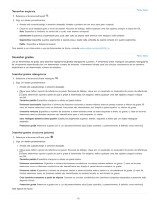 Para o início
Para o início
Desenhar espirais
1. Selecione a ferramenta Espiral .
2. Siga um destes procedimentos:
Arraste até a espiral atingir o tamanho desejado. Arraste o ponteiro em um arco para girar a espiral.
Clique no local desejado para o início da espiral. Na caixa de diálogo, defina qualquer uma das opções a seguir e clique em OK.
Raio Especifica a distância do centro até o ponto mais externo da espiral.
Decréscimo Especifica a quantidade pela qual cada volta da espiral deve diminuir com relação à volta anterior.
Segmentos Especifica quantos segmentos a espiral possui. Cada volta completa da espiral consiste em quatro segmentos.
Estilo Especifica a direção da espiral.
Para assistir a um vídeo sobre o uso de ferramentas de forma, consulte www.adobe.com/go/vid0036_br.
Desenhar grades
Use as ferramentas de grade para desenhar rapidamente grades retangulares e polares. A ferramenta Grade retangular cria grades retangulares
de um tamanho especificado com um determinado número de divisores. A ferramenta Grade polar cria círculos concêntricos de um tamanho
especificado e um determinado número de divisores.
Desenhar grades retangulares
1. Selecione a ferramenta Grade retangular .
2. Siga um destes procedimentos:
Arraste até a grade atingir o tamanho desejado.
Clique para definir o ponto de referência da grade. Na caixa de diálogo, clique em um quadrado no localizador de pontos de referência
para determinar o ponto a partir do qual a grade é desenhada. Em seguida, defina qualquer uma das opções a seguir e clique
em OK.
Tamanho padrão Especifica a largura e a altura da grade inteira.
Divisores horizontais Especifica o número de divisores horizontais a serem exibidos entre as partes superior e inferior da grade. O
valor de Inclinar determina como os divisores horizontais são intensificados em direção à parte superior ou inferior da grade.
Divisores verticais Especifica o número de divisores a serem exibidos entre os lados esquerdo e direito da grade. O valor de Inclinar
determina como os divisores verticais são intensificados para o lado esquerdo ou direito.
Usar retângulo externo como quadro Substitui os segmentos superior, inferior, esquerdo e direito por um objeto retangular
separado.
Preencher grade Preenche a grade com a cor de preenchimento atual (caso contrário, o preenchimento é definido como nenhum).
Desenhar grades circulares (polares)
1. Selecione a ferramenta Grade polar .
2. Siga um destes procedimentos:
Arraste até a grade atingir o tamanho desejado.
Clique para definir o ponto de referência da grade. Na caixa de diálogo, clique em um quadrado no localizador de pontos de referência
para determinar o ponto a partir do qual a grade é desenhada. Em seguida, defina qualquer uma das opções a seguir e clique
em OK.
Tamanho padrão Especifica a largura e a altura da grade inteira.
Divisores concêntricos Especifica o número de divisores concêntricos circulares a serem exibidos na grade. O valor de Inclinar
determina como os divisores concêntricos são intensificados em direção à parte interna ou externa da grade.
Divisores radiais Especifica o número de divisores radiais a serem exibidos entre o centro e a circunferência da grade. O valor de
Inclinar determina como os divisores radiais são intensificados no sentido horário ou anti-horário na grade.
Criar caminho composto a partir de elipses Converte os círculos concêntricos em caminhos compostos separados e preenche todo
segundo círculo.
Preencher grade Preenche a grade com a cor de preenchimento atual (caso contrário, o preenchimento é definido como nenhum).
Mais tópicos da Ajuda
91
 