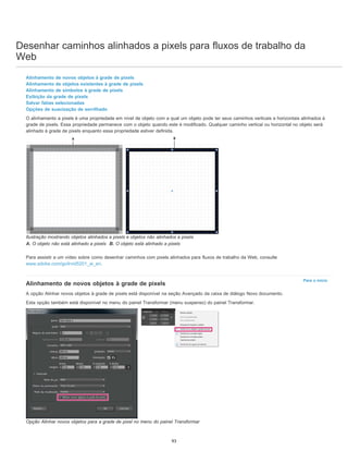 Desenhar caminhos alinhados a pixels para fluxos de trabalho da
Web
Para o início
Alinhamento de novos objetos à grade de pixels
Alinhamento de objetos existentes à grade de pixels
Alinhamento de símbolos à grade de pixels
Exibição da grade de pixels
Salvar fatias selecionadas
Opções de suavização de serrilhado
O alinhamento a pixels é uma propriedade em nível de objeto com a qual um objeto pode ter seus caminhos verticais e horizontais alinhados à
grade de pixels. Essa propriedade permanece com o objeto quando este é modificado. Qualquer caminho vertical ou horizontal no objeto será
alinhado à grade de pixels enquanto essa propriedade estiver definida.
Ilustração mostrando objetos alinhados a pixels e objetos não alinhados a pixels
A. O objeto não está alinhado a pixels B. O objeto está alinhado a pixels
Para assistir a um vídeo sobre como desenhar caminhos com pixels alinhados para fluxos de trabalho da Web, consulte
www.adobe.com/go/lrvid5201_ai_en.
Alinhamento de novos objetos à grade de pixels
A opção Alinhar novos objetos à grade de pixels está disponível na seção Avançado da caixa de diálogo Novo documento.
Esta opção também está disponível no menu do painel Transformar (menu suspenso) do painel Transformar.
Opção Alinhar novos objetos para a grade de pixel no menu do painel Transformar
93
 