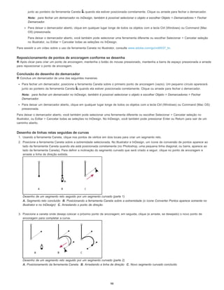 junto ao ponteiro da ferramenta Caneta quando ela estiver posicionada corretamente. Clique ou arraste para fechar o demarcador.
Nota: para fechar um demarcador no InDesign, também é possível selecionar o objeto e escolher Objeto > Demarcadores > Fechar
Demarcador.
Para deixar o demarcador aberto, clique em qualquer lugar longe de todos os objetos com a tecla Ctrl (Windows) ou Command (Mac
OS) pressionada.
Para deixar o demarcador aberto, você também pode selecionar uma ferramenta diferente ou escolher Selecionar > Cancelar seleção
no Illustrator, ou Editar > Cancelar todas as seleções no InDesign.
Para assistir a um vídeo sobre o uso da ferramenta Caneta no Illustrator, consulte www.adobe.com/go/vid0037_br.
Reposicionamento de pontos de ancoragem conforme se desenha
Após clicar para criar um ponto de ancoragem, mantenha o botão do mouse pressionado, mantenha a barra de espaço pressionada e arraste
para reposicionar o ponto de ancoragem.
Conclusão do desenho do demarcador
Conclua um demarcador de uma das seguintes maneiras:
Para fechar um demarcador, posicione a ferramenta Caneta sobre o primeiro ponto de ancoragem (vazio). Um pequeno círculo aparecerá
junto ao ponteiro da ferramenta Caneta quando ela estiver posicionada corretamente. Clique ou arraste para fechar o demarcador.
Nota: para fechar um demarcador no InDesign, também é possível selecionar o objeto e escolher Objeto > Demarcadores > Fechar
Demarcador.
Para deixar um demarcador aberto, clique em qualquer lugar longe de todos os objetos com a tecla Ctrl (Windows) ou Command (Mac OS)
pressionada.
Para deixar o demarcador aberto, você também pode selecionar uma ferramenta diferente ou escolher Selecionar > Cancelar seleção no
Illustrator, ou Editar > Cancelar todas as seleções no InDesign. No InDesign, você também pode pressionar Enter ou Return para sair de um
caminho aberto.
Desenho de linhas retas seguidas de curvas
1. Usando a ferramenta Caneta, clique nos pontos de vértice em dois locais para criar um segmento reto.
2. Posicione a ferramenta Caneta sobre a extremidade selecionada. No Illustrator e InDesign, um ícone de conversão de pontos aparece ao
lado da ferramenta Caneta quando ela está posicionada corretamente (no Photoshop, uma pequena linha diagonal, ou barra, aparece ao
lado da ferramenta Caneta). Para definir a inclinação do segmento curvado que será criado a seguir, clique no ponto de ancoragem e
arraste a linha de direção exibida.
Desenho de um segmento reto seguido por um segmento curvado (parte 1)
A. Segmento reto concluído B. Posicionando a ferramenta Caneta sobre a extremidade (o ícone Converter Pontos aparece somente no
Illustrator e no InDesign) C. Arrastando o ponto de direção
3. Posicione a caneta onde deseja colocar o próximo ponto de ancoragem; em seguida, clique (e arraste, se desejado) o novo ponto de
ancoragem para completar a curva.
Desenho de um segmento reto seguido por um segmento curvado (parte 2)
A. Posicionamento da ferramenta Caneta B. Arrastando a linha de direção C. Novo segmento curvado concluído
98
 