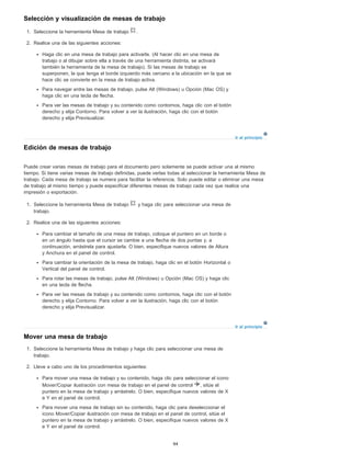 Ir al principio
Ir al principio
Selección y visualización de mesas de trabajo
1. Seleccione la herramienta Mesa de trabajo .
2. Realice una de las siguientes acciones:
Haga clic en una mesa de trabajo para activarla. (Al hacer clic en una mesa de
trabajo o al dibujar sobre ella a través de una herramienta distinta, se activará
también la herramienta de la mesa de trabajo). Si las mesas de trabajo se
superponen, la que tenga el borde izquierdo más cercano a la ubicación en la que se
hace clic se convierte en la mesa de trabajo activa.
Para navegar entre las mesas de trabajo, pulse Alt (Windows) u Opción (Mac OS) y
haga clic en una tecla de flecha.
Para ver las mesas de trabajo y su contenido como contornos, haga clic con el botón
derecho y elija Contorno. Para volver a ver la ilustración, haga clic con el botón
derecho y elija Previsualizar.
Edición de mesas de trabajo
Puede crear varias mesas de trabajo para el documento pero solamente se puede activar una al mismo
tiempo. Si tiene varias mesas de trabajo definidas, puede verlas todas al seleccionar la herramienta Mesa de
trabajo. Cada mesa de trabajo se numera para facilitar la referencia. Solo puede editar o eliminar una mesa
de trabajo al mismo tiempo y puede especificar diferentes mesas de trabajo cada vez que realice una
impresión o exportación.
1. Seleccione la herramienta Mesa de trabajo y haga clic para seleccionar una mesa de
trabajo.
2. Realice una de las siguientes acciones:
Para cambiar el tamaño de una mesa de trabajo, coloque el puntero en un borde o
en un ángulo hasta que el cursor se cambie a una flecha de dos puntas y, a
continuación, arrástrela para ajustarla. O bien, especifique nuevos valores de Altura
y Anchura en el panel de control.
Para cambiar la orientación de la mesa de trabajo, haga clic en el botón Horizontal o
Vertical del panel de control.
Para rotar las mesas de trabajo, pulse Alt (Windows) u Opción (Mac OS) y haga clic
en una tecla de flecha.
Para ver las mesas de trabajo y su contenido como contornos, haga clic con el botón
derecho y elija Contorno. Para volver a ver la ilustración, haga clic con el botón
derecho y elija Previsualizar.
Mover una mesa de trabajo
1. Seleccione la herramienta Mesa de trabajo y haga clic para seleccionar una mesa de
trabajo.
2. Lleve a cabo uno de los procedimientos siguientes:
Para mover una mesa de trabajo y su contenido, haga clic para seleccionar el icono
Mover/Copiar ilustración con mesa de trabajo en el panel de control , sitúe el
puntero en la mesa de trabajo y arrástrelo. O bien, especifique nuevos valores de X
e Y en el panel de control.
Para mover una mesa de trabajo sin su contenido, haga clic para deseleccionar el
icono Mover/Copiar ilustración con mesa de trabajo en el panel de control, sitúe el
puntero en la mesa de trabajo y arrástrelo. O bien, especifique nuevos valores de X
e Y en el panel de control.
94
 