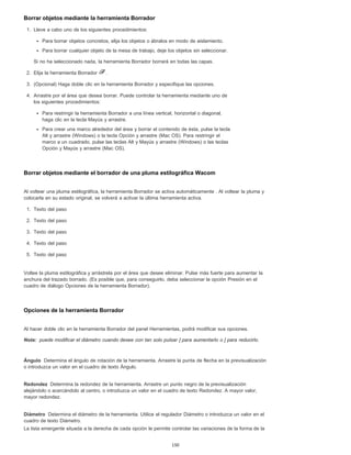 Nota:
Ángulo
Redondez
Diámetro
Borrar objetos mediante la herramienta Borrador
1. Lleve a cabo uno de los siguientes procedimientos:
Para borrar objetos concretos, elija los objetos o ábralos en modo de aislamiento.
Para borrar cualquier objeto de la mesa de trabajo, deje los objetos sin seleccionar.
Si no ha seleccionado nada, la herramienta Borrador borrará en todas las capas.
2. Elija la herramienta Borrador .
3. (Opcional) Haga doble clic en la herramienta Borrador y especifique las opciones.
4. Arrastre por el área que desea borrar. Puede controlar la herramienta mediante uno de
los siguientes procedimientos:
Para restringir la herramienta Borrador a una línea vertical, horizontal o diagonal,
haga clic en la tecla Mayús y arrastre.
Para crear una marco alrededor del área y borrar el contenido de ésta, pulse la tecla
Alt y arrastre (Windows) o la tecla Opción y arrastre (Mac OS). Para restringir el
marco a un cuadrado, pulse las teclas Alt y Mayús y arrastre (Windows) o las teclas
Opción y Mayús y arrastre (Mac OS).
Borrar objetos mediante el borrador de una pluma estilográfica Wacom
Al voltear una pluma estilográfica, la herramienta Borrador se activa automáticamente . Al voltear la pluma y
colocarla en su estado original, se volverá a activar la última herramienta activa.
1. Texto del paso
2. Texto del paso
3. Texto del paso
4. Texto del paso
5. Texto del paso
Voltee la pluma estilográfica y arrástrela por el área que desee eliminar. Pulse más fuerte para aumentar la
anchura del trazado borrado. (Es posible que, para conseguirlo, deba seleccionar la opción Presión en el
cuadro de diálogo Opciones de la herramienta Borrador).
Opciones de la herramienta Borrador
Al hacer doble clic en la herramienta Borrador del panel Herramientas, podrá modificar sus opciones.
puede modificar el diámetro cuando desee con tan solo pulsar ] para aumentarlo o [ para reducirlo.
Determina el ángulo de rotación de la herramienta. Arrastre la punta de flecha en la previsualización
o introduzca un valor en el cuadro de texto Ángulo.
Determina la redondez de la herramienta. Arrastre un punto negro de la previsualización
alejándolo o acercándolo al centro, o introduzca un valor en el cuadro de texto Redondez. A mayor valor,
mayor redondez.
Determina el diámetro de la herramienta. Utilice el regulador Diámetro o introduzca un valor en el
cuadro de texto Diámetro.
La lista emergente situada a la derecha de cada opción le permite controlar las variaciones de la forma de la
150
 