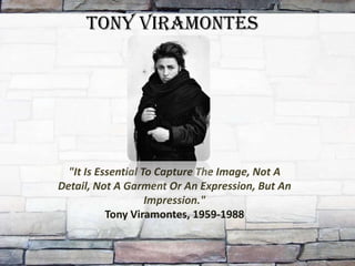 Tony Viramontes




  "It Is Essential To Capture The Image, Not A
Detail, Not A Garment Or An Expression, But An
                    Impression."
           Tony Viramontes, 1959-1988
 