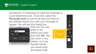 RECTANGLE
TOOL
Sometimes, it’s important to make the rectangle to
a pre-determined size. To do that, select the
Rectangle tool (or just the m key) and click on
the artboard where you want your rectangle to
appear. You will see this dialog box:
Now you can just
enter in the
values you need
and click OK. You
can enter in any
values, so if you
wanted inches
you would enter
in instead of pt.
 