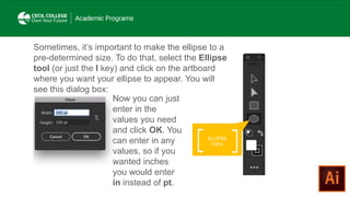 Sometimes, it’s important to make the ellipse to a
pre-determined size. To do that, select the Ellipse
tool (or just the l key) and click on the artboard
where you want your ellipse to appear. You will
see this dialog box:
Now you can just
enter in the
values you need
and click OK. You
can enter in any
values, so if you
wanted inches
you would enter
in instead of pt.
ELLIPSE
TOOL
 