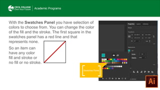 With the Swatches Panel you have selection of
colors to choose from. You can change the color
of the fill and the stroke. The first square in the
swatches panel has a red line and that
represents none.
So an item can
have any color
fill and stroke or
no fill or no stroke.
Swatches Panel
 