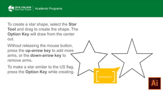 OPTION KEY
To create a star shape, select the Star
Tool and drag to create the shape. The
Option Key will draw from the center
out.
Without releasing the mouse button,
press the up-arrow key to add more
arms, or the down-arrow key to
remove arms.
To make a star similar to the US flag,
press the Option Key while creating.
 
