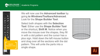 We will now use the Advanced toolbar by
going to Windows/Toolbars/Advanced.
Look for the Shape Builder Tool.
Select both shapes with the Selection
Tool. Either use the Shape Builder Tool
or the shortcut, Shift M. Notice when you
move the mouse over the shapes, they fill
in with a dot pattern and the cursor has a
plus sign. Hold down the left mouse button
and drag over all the sections with the dot
pattern. This will unite the parts into a
single shape.
SHAPE
BUILDER TOOL
 