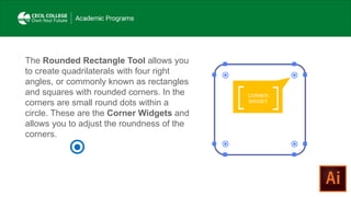 CORNER
WIDGET
The Rounded Rectangle Tool allows you
to create quadrilaterals with four right
angles, or commonly known as rectangles
and squares with rounded corners. In the
corners are small round dots within a
circle. These are the Corner Widgets and
allows you to adjust the roundness of the
corners.
 