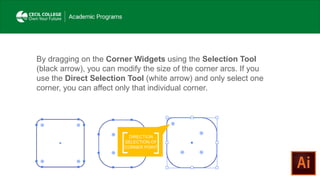 By dragging on the Corner Widgets using the Selection Tool
(black arrow), you can modify the size of the corner arcs. If you
use the Direct Selection Tool (white arrow) and only select one
corner, you can affect only that individual corner.
DIRECTION
SELECTION OF
CORNER POINT
 