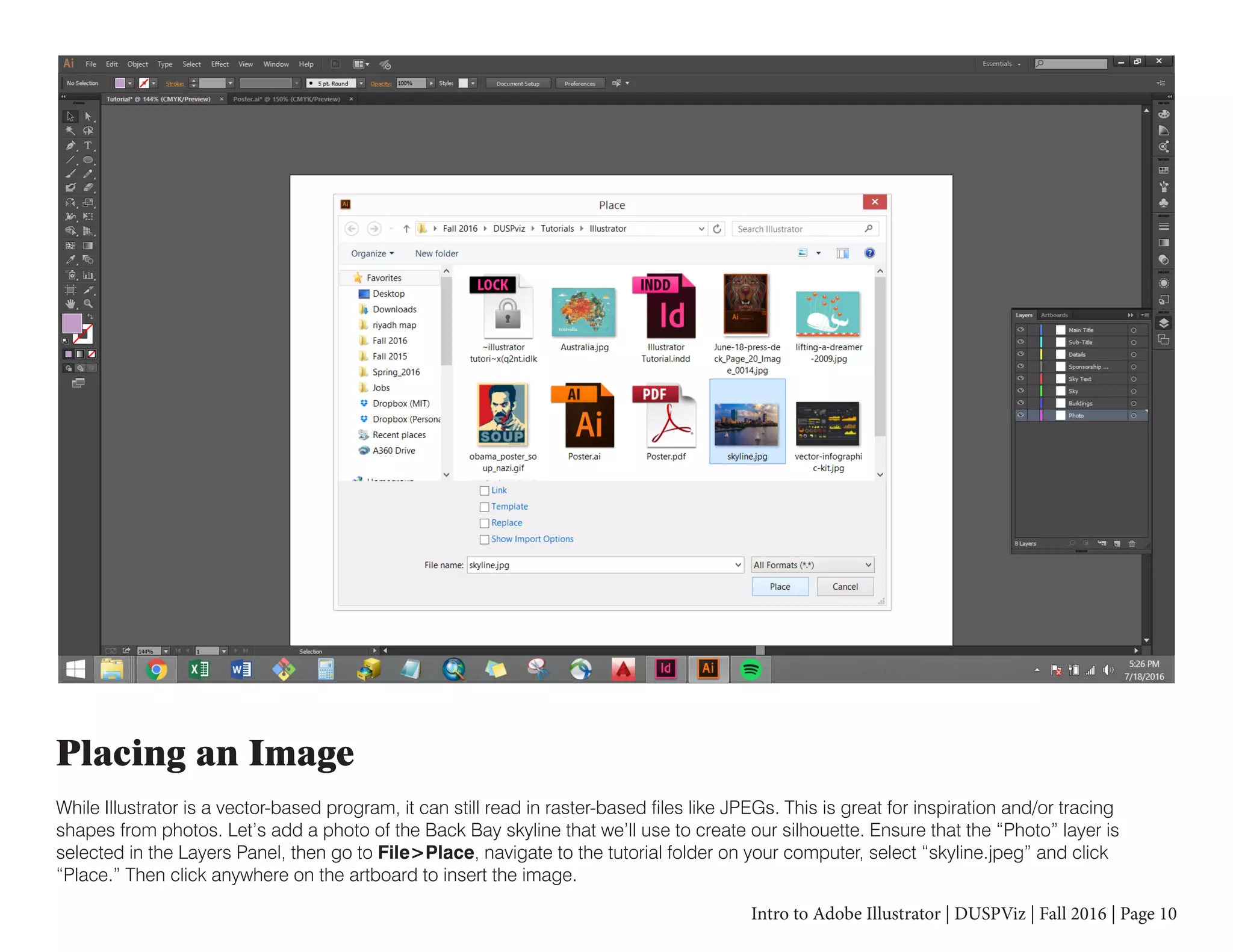 Intro to Adobe Illustrator | DUSPViz | Fall 2016 | Page 10
Placing an Image
While Illustrator is a vector-based program, it can still read in raster-based files like JPEGs. This is great for inspiration and/or tracing
shapes from photos. Let’s add a photo of the Back Bay skyline that we’ll use to create our silhouette. Ensure that the “Photo” layer is
selected in the Layers Panel, then go to File>Place, navigate to the tutorial folder on your computer, select “skyline.jpeg” and click
“Place.” Then click anywhere on the artboard to insert the image.
 