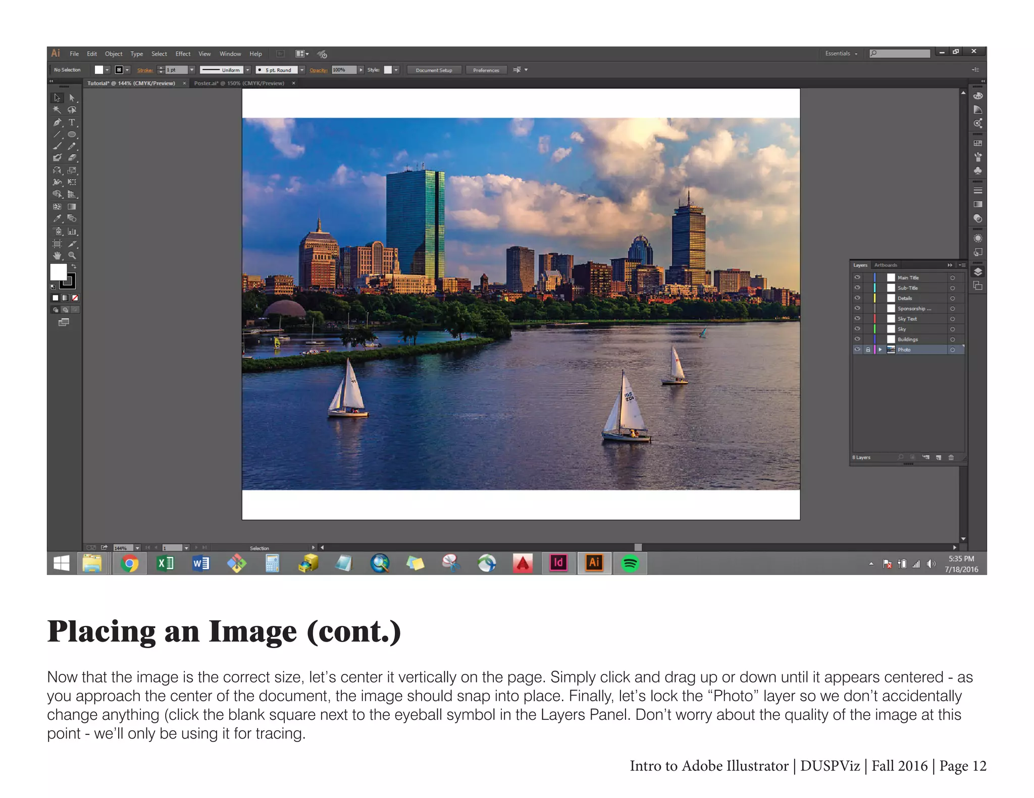 Intro to Adobe Illustrator | DUSPViz | Fall 2016 | Page 12
Placing an Image (cont.)
Now that the image is the correct size, let’s center it vertically on the page. Simply click and drag up or down until it appears centered - as
you approach the center of the document, the image should snap into place. Finally, let’s lock the “Photo” layer so we don’t accidentally
change anything (click the blank square next to the eyeball symbol in the Layers Panel. Don’t worry about the quality of the image at this
point - we’ll only be using it for tracing.
 
