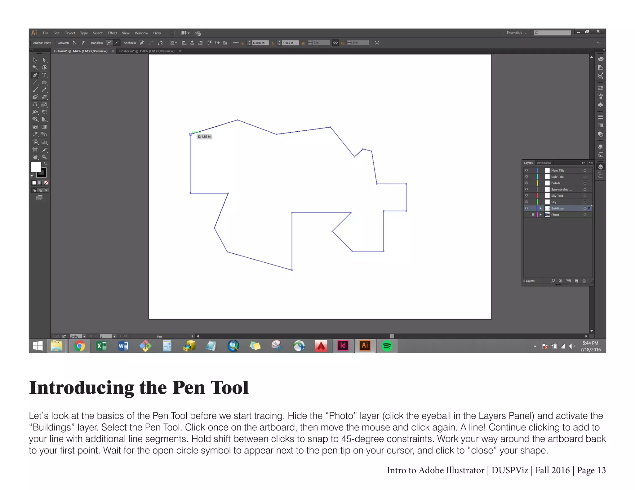 Intro to Adobe Illustrator | DUSPViz | Fall 2016 | Page 13
Introducing the Pen Tool
Let’s look at the basics of the Pen Tool before we start tracing. Hide the “Photo” layer (click the eyeball in the Layers Panel) and activate the
“Buildings” layer. Select the Pen Tool. Click once on the artboard, then move the mouse and click again. A line! Continue clicking to add to
your line with additional line segments. Hold shift between clicks to snap to 45-degree constraints. Work your way around the artboard back
to your first point. Wait for the open circle symbol to appear next to the pen tip on your cursor, and click to “close” your shape.
 