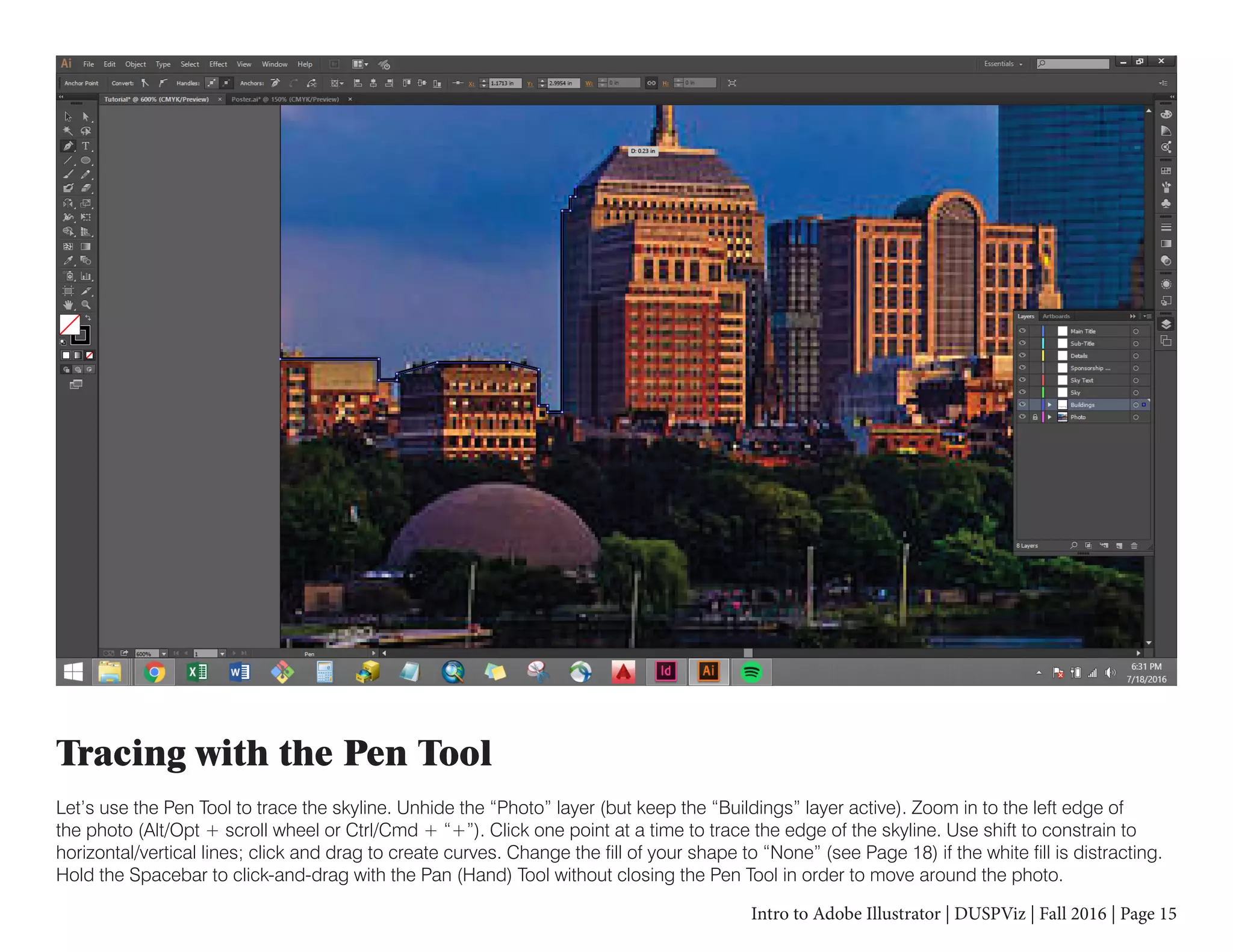 Intro to Adobe Illustrator | DUSPViz | Fall 2016 | Page 15
Tracing with the Pen Tool
Let’s use the Pen Tool to trace the skyline. Unhide the “Photo” layer (but keep the “Buildings” layer active). Zoom in to the left edge of
the photo (Alt/Opt + scroll wheel or Ctrl/Cmd + “+”). Click one point at a time to trace the edge of the skyline. Use shift to constrain to
horizontal/vertical lines; click and drag to create curves. Change the fill of your shape to “None” (see Page 18) if the white fill is distracting.
Hold the Spacebar to click-and-drag with the Pan (Hand) Tool without closing the Pen Tool in order to move around the photo.
 
