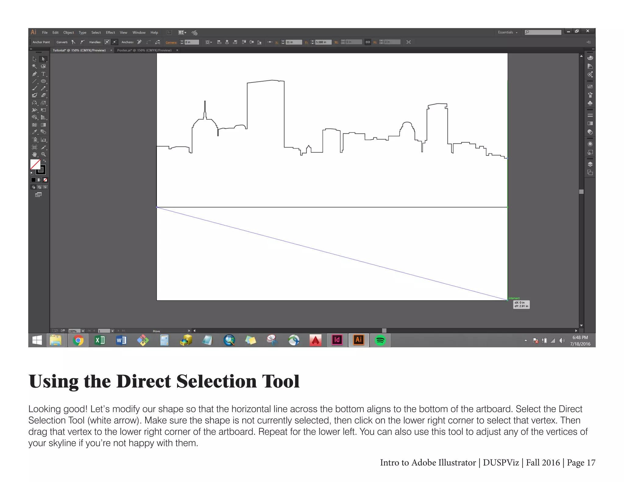 Intro to Adobe Illustrator | DUSPViz | Fall 2016 | Page 17
Using the Direct Selection Tool
Looking good! Let’s modify our shape so that the horizontal line across the bottom aligns to the bottom of the artboard. Select the Direct
Selection Tool (white arrow). Make sure the shape is not currently selected, then click on the lower right corner to select that vertex. Then
drag that vertex to the lower right corner of the artboard. Repeat for the lower left. You can also use this tool to adjust any of the vertices of
your skyline if you’re not happy with them.
 