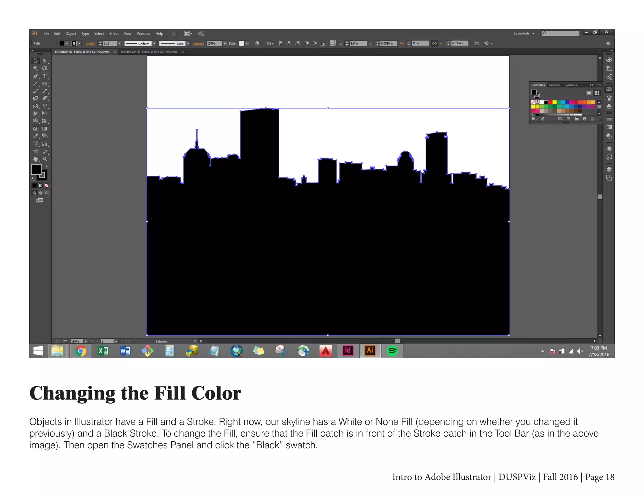 Intro to Adobe Illustrator | DUSPViz | Fall 2016 | Page 18
Changing the Fill Color
Objects in Illustrator have a Fill and a Stroke. Right now, our skyline has a White or None Fill (depending on whether you changed it
previously) and a Black Stroke. To change the Fill, ensure that the Fill patch is in front of the Stroke patch in the Tool Bar (as in the above
image). Then open the Swatches Panel and click the “Black” swatch.
 