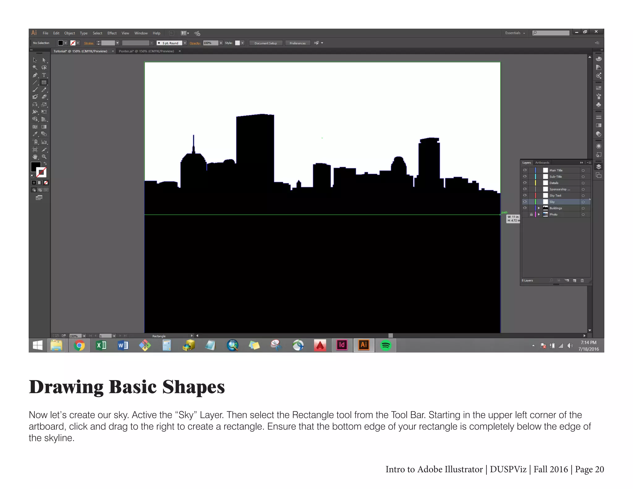 Intro to Adobe Illustrator | DUSPViz | Fall 2016 | Page 20
Drawing Basic Shapes
Now let’s create our sky. Active the “Sky” Layer. Then select the Rectangle tool from the Tool Bar. Starting in the upper left corner of the
artboard, click and drag to the right to create a rectangle. Ensure that the bottom edge of your rectangle is completely below the edge of
the skyline.
 