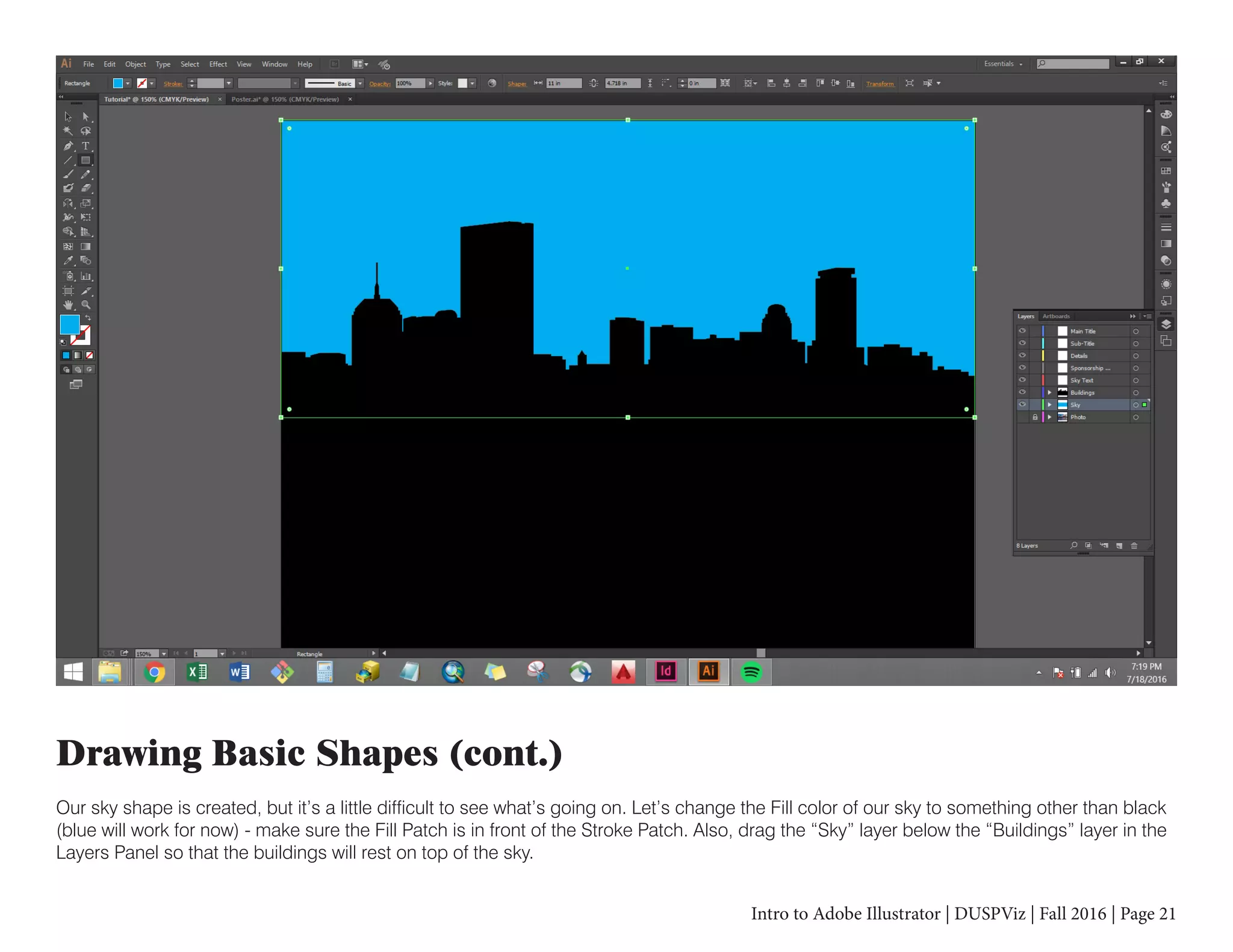 Intro to Adobe Illustrator | DUSPViz | Fall 2016 | Page 21
Drawing Basic Shapes (cont.)
Our sky shape is created, but it’s a little difficult to see what’s going on. Let’s change the Fill color of our sky to something other than black
(blue will work for now) - make sure the Fill Patch is in front of the Stroke Patch. Also, drag the “Sky” layer below the “Buildings” layer in the
Layers Panel so that the buildings will rest on top of the sky.
 