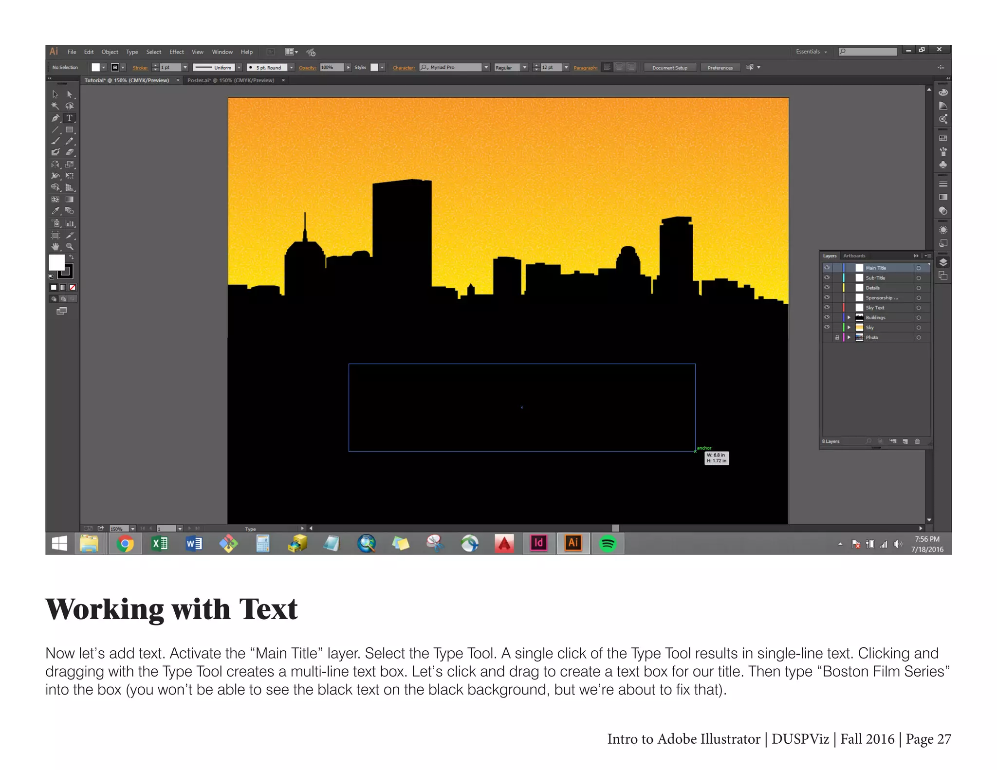 Intro to Adobe Illustrator | DUSPViz | Fall 2016 | Page 27
Working with Text
Now let’s add text. Activate the “Main Title” layer. Select the Type Tool. A single click of the Type Tool results in single-line text. Clicking and
dragging with the Type Tool creates a multi-line text box. Let’s click and drag to create a text box for our title. Then type “Boston Film Series”
into the box (you won’t be able to see the black text on the black background, but we’re about to fix that).
 