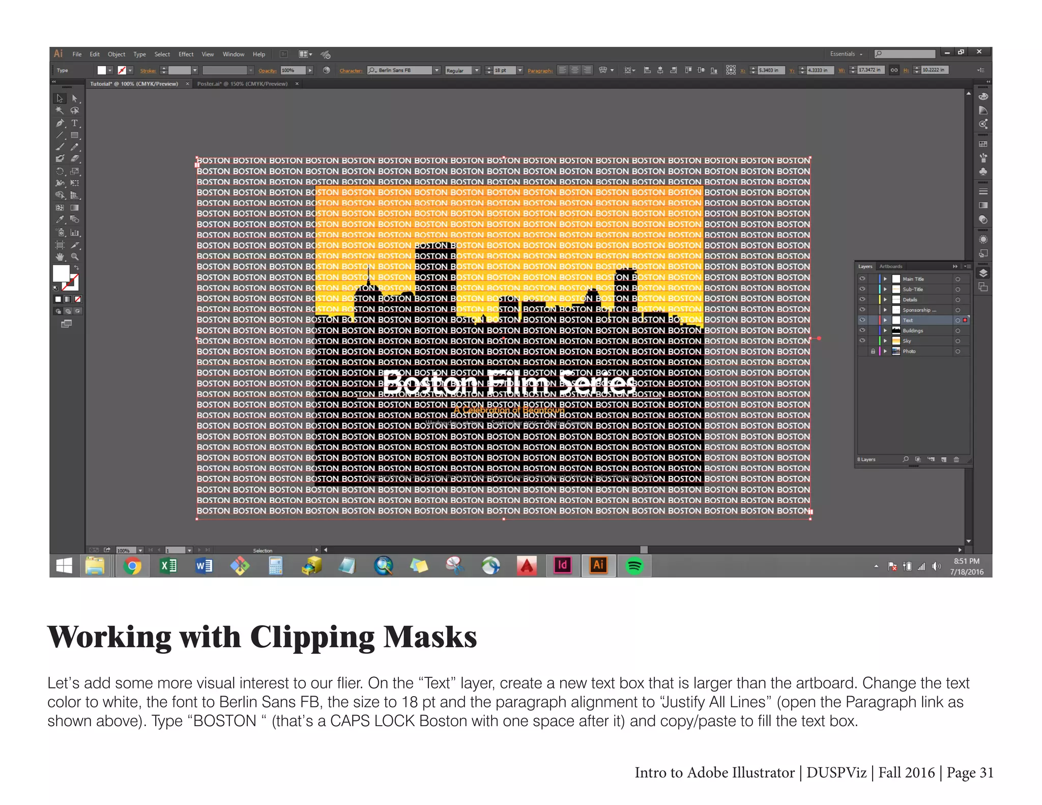Intro to Adobe Illustrator | DUSPViz | Fall 2016 | Page 31
Working with Clipping Masks
Let’s add some more visual interest to our flier. On the “Text” layer, create a new text box that is larger than the artboard. Change the text
color to white, the font to Berlin Sans FB, the size to 18 pt and the paragraph alignment to “Justify All Lines” (open the Paragraph link as
shown above). Type “BOSTON “ (that’s a CAPS LOCK Boston with one space after it) and copy/paste to fill the text box.
 