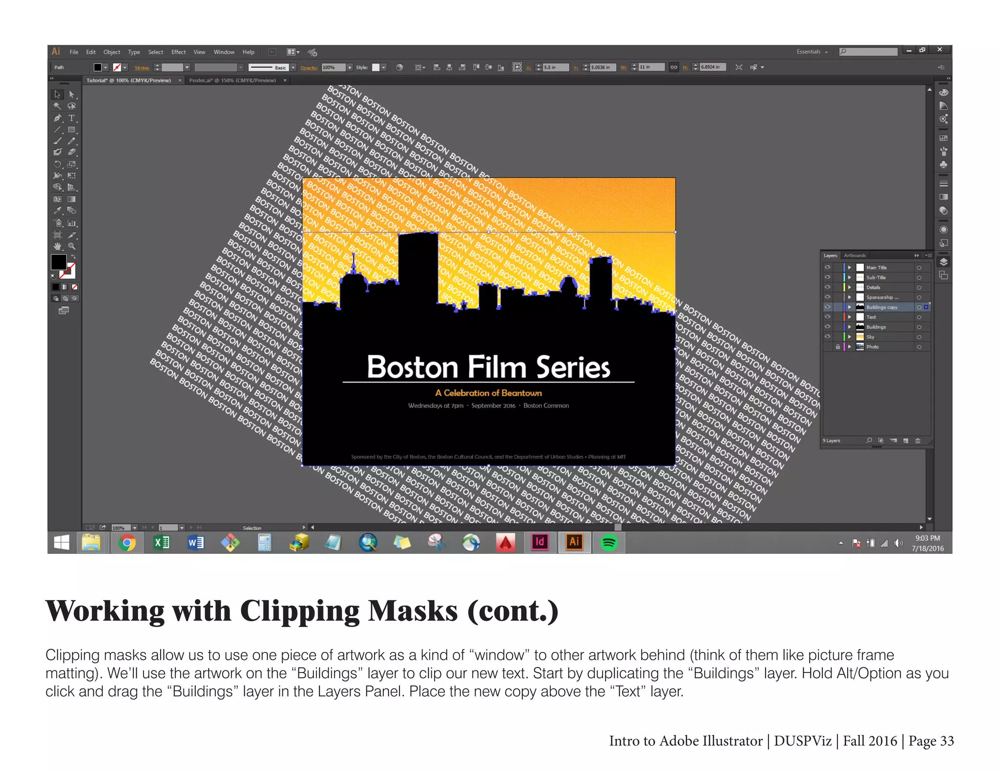 Intro to Adobe Illustrator | DUSPViz | Fall 2016 | Page 33
Working with Clipping Masks (cont.)
Clipping masks allow us to use one piece of artwork as a kind of “window” to other artwork behind (think of them like picture frame
matting). We’ll use the artwork on the “Buildings” layer to clip our new text. Start by duplicating the “Buildings” layer. Hold Alt/Option as you
click and drag the “Buildings” layer in the Layers Panel. Place the new copy above the “Text” layer.
 