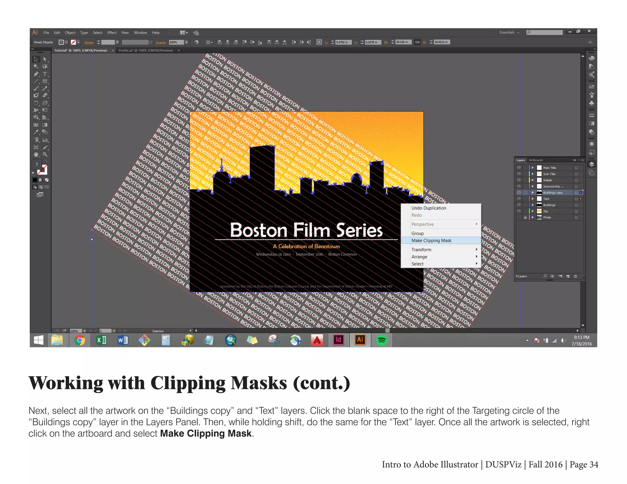 Intro to Adobe Illustrator | DUSPViz | Fall 2016 | Page 34
Working with Clipping Masks (cont.)
Next, select all the artwork on the “Buildings copy” and “Text” layers. Click the blank space to the right of the Targeting circle of the
“Buildings copy” layer in the Layers Panel. Then, while holding shift, do the same for the “Text” layer. Once all the artwork is selected, right
click on the artboard and select Make Clipping Mask.
 