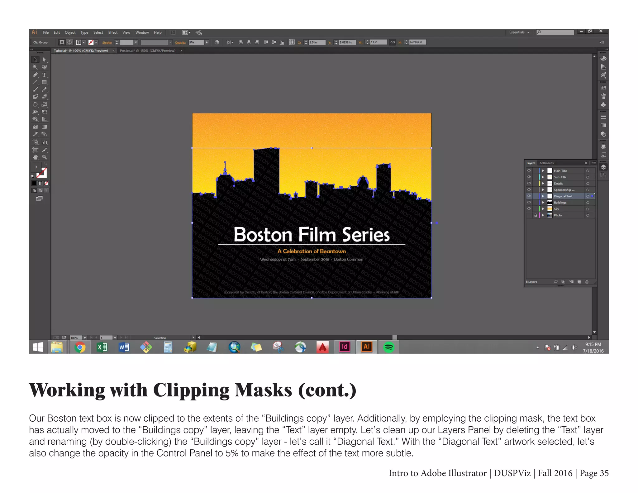 Intro to Adobe Illustrator | DUSPViz | Fall 2016 | Page 35
Working with Clipping Masks (cont.)
Our Boston text box is now clipped to the extents of the “Buildings copy” layer. Additionally, by employing the clipping mask, the text box
has actually moved to the “Buildings copy” layer, leaving the “Text” layer empty. Let’s clean up our Layers Panel by deleting the “Text” layer
and renaming (by double-clicking) the “Buildings copy” layer - let’s call it “Diagonal Text.” With the “Diagonal Text” artwork selected, let’s
also change the opacity in the Control Panel to 5% to make the effect of the text more subtle.
 