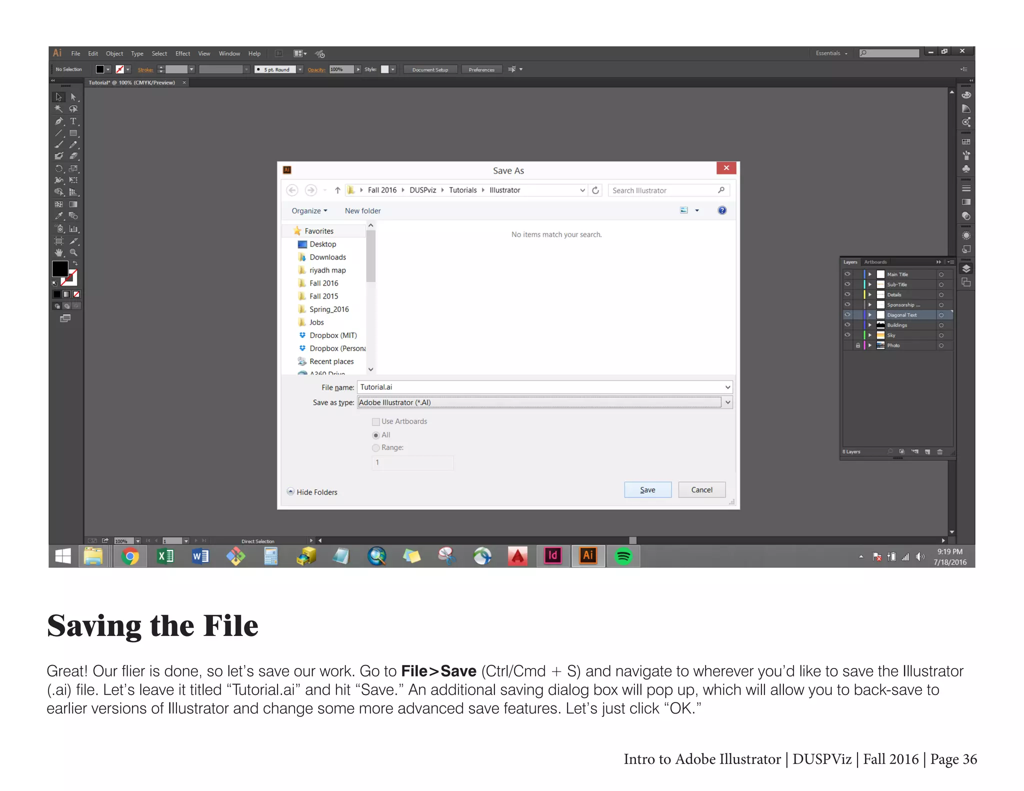 Intro to Adobe Illustrator | DUSPViz | Fall 2016 | Page 36
Saving the File
Great! Our flier is done, so let’s save our work. Go to File>Save (Ctrl/Cmd + S) and navigate to wherever you’d like to save the Illustrator
(.ai) file. Let’s leave it titled “Tutorial.ai” and hit “Save.” An additional saving dialog box will pop up, which will allow you to back-save to
earlier versions of Illustrator and change some more advanced save features. Let’s just click “OK.”
 