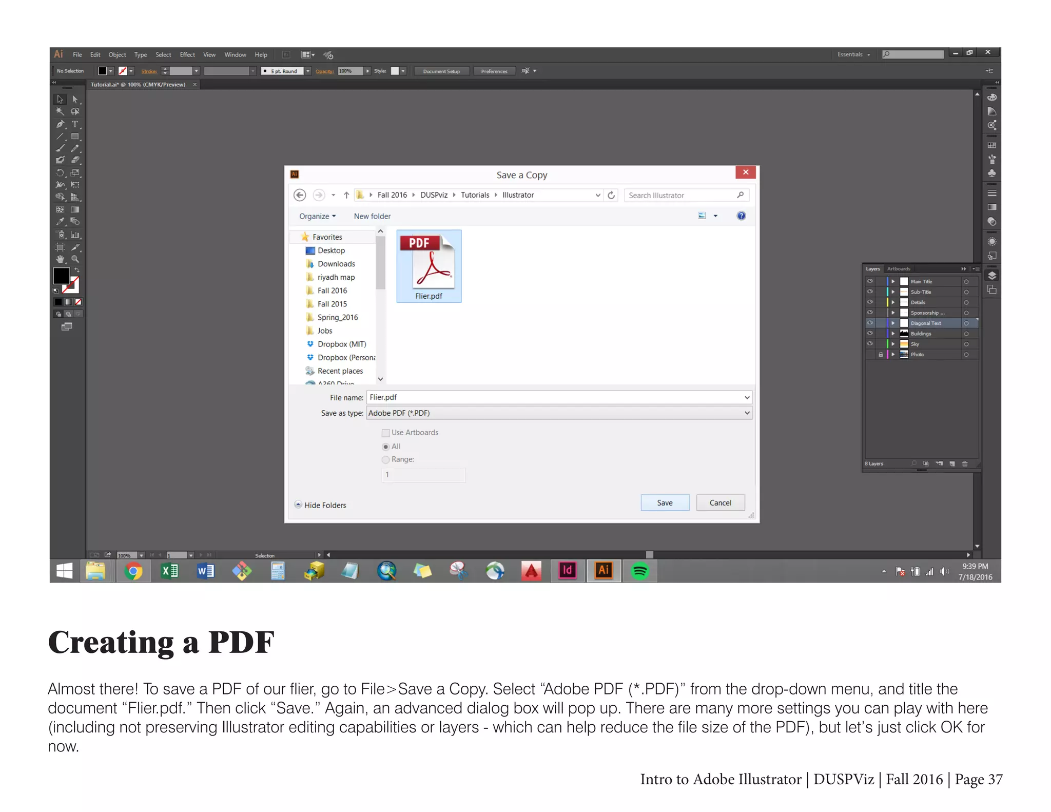 Intro to Adobe Illustrator | DUSPViz | Fall 2016 | Page 37
Creating a PDF
Almost there! To save a PDF of our flier, go to File>Save a Copy. Select “Adobe PDF (*.PDF)” from the drop-down menu, and title the
document “Flier.pdf.” Then click “Save.” Again, an advanced dialog box will pop up. There are many more settings you can play with here
(including not preserving Illustrator editing capabilities or layers - which can help reduce the file size of the PDF), but let’s just click OK for
now.
 