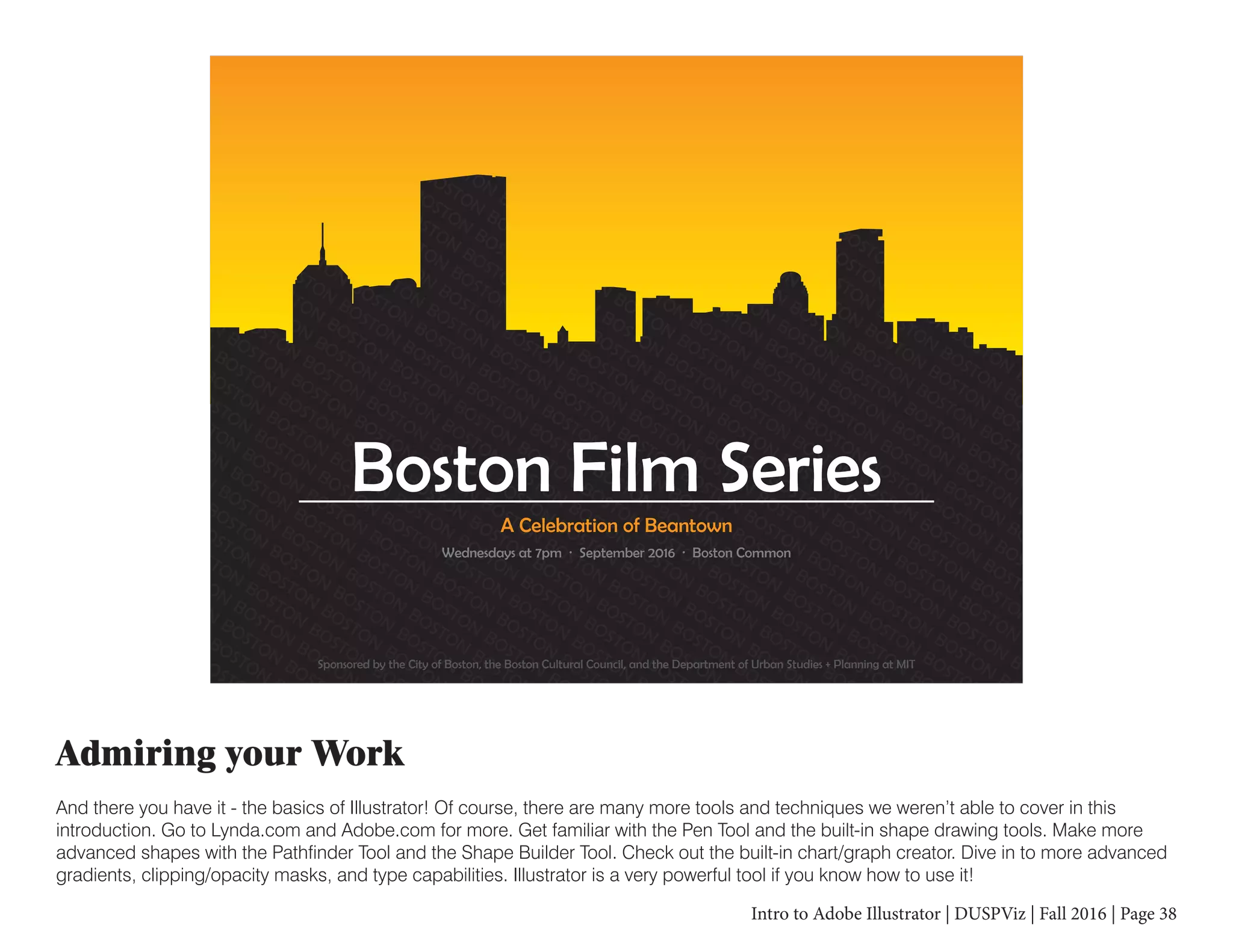 Intro to Adobe Illustrator | DUSPViz | Fall 2016 | Page 38
Admiring your Work
And there you have it - the basics of Illustrator! Of course, there are many more tools and techniques we weren’t able to cover in this
introduction. Go to Lynda.com and Adobe.com for more. Get familiar with the Pen Tool and the built-in shape drawing tools. Make more
advanced shapes with the Pathfinder Tool and the Shape Builder Tool. Check out the built-in chart/graph creator. Dive in to more advanced
gradients, clipping/opacity masks, and type capabilities. Illustrator is a very powerful tool if you know how to use it!
ON
BOSTON
BOSTON
BOSTON
BOSTON
BOSTON
BOSTON
BOSTON
BOSTON
BOSTON
BOSTON
BOSTON
B
OSTON
BOSTON
BOSTON
BOSTON
BOSTON
BOSTON
BOSTON
BOSTON
BOSTON
BOSTON
BOSTON
BOSTON
BO
N
BOSTON
BOSTON
BOSTON
BOSTON
BOSTON
BOSTON
BOSTON
BOSTON
BOSTON
BOSTON
BOSTON
BOSTON
BOST
STON
BOSTON
BOSTON
BOSTON
BOSTON
BOSTON
BOSTON
BOSTON
BOSTON
BOSTON
BOSTON
BOSTON
BOSTON
BOSTO
BOSTON
BOSTON
BOSTON
BOSTON
BOSTON
BOSTON
BOSTON
BOSTON
BOSTON
BOSTON
BOSTON
BOSTON
BOSTON
BOSTON
TON
BOSTON
BOSTON
BOSTON
BOSTON
BOSTON
BOSTON
BOSTON
BOSTON
BOSTON
BOSTON
BOSTON
BOSTON
BOSTON
BOSTON
B
BOSTON
BOSTON
BOSTON
BOSTON
BOSTON
BOSTON
BOSTON
BOSTON
BOSTON
BOSTON
BOSTON
BOSTON
BOSTON
BOSTON
BOSTON
BO
ON
BOSTON
BOSTON
BOSTON
BOSTON
BOSTON
BOSTON
BOSTON
BOSTON
BOSTON
BOSTON
BOSTON
BOSTON
BOSTON
BOSTON
BOSTON
BOS
BOSTON
BOSTON
BOSTON
BOSTON
BOSTON
BOSTON
BOSTON
BOSTON
BOSTON
BOSTON
BOSTON
BOSTON
BOSTON
BOSTON
BOSTON
BOSTON
BOSTO
BOSTON
BOSTON
BOSTON
BOSTON
BOSTON
BOSTON
BOSTON
BOSTON
BOSTON
BOSTON
BOSTON
BOSTON
BOSTON
BOSTON
BOSTON
BOSTON
BOSTON
BOSTON
BOSTON
BOSTON
BOSTON
BOSTON
BOSTON
BOSTON
BOSTON
BOSTON
BOSTON
BOSTON
BOSTON
BOSTON
BOSTON
BOSTON
BOSTON
BOSTON
BOSTON
BOSTON
BOSTON
BOSTON
BOSTON
BOSTON
BOSTON
BOSTON
BOSTON
BOSTON
BOSTON
BOSTON
BOSTON
BOSTON
BOSTON
BOSTON
BOSTON
BOSTON
BOSTON
BOSTON
BOSTON
BOSTON
BOSTON
BOSTON
BOSTON
BOSTON
BOSTON
BOSTON
BOSTON
BOSTON
BOSTON
BOSTON
BOSTON
BOSTON
BOSTON
BOSTON
BOSTON
BOSTON
BOSTON
BOSTON
BOSTON
BOSTON
BOSTON
BOSTON
BOSTON
BOSTON
BOSTON
BOSTON
BOSTON
BOSTON
BOSTON
BOSTON
BOSTON
BOSTON
BOSTON
BOSTON
BOSTON
BOSTON
BOSTON
BOSTON
BOSTON
BOSTON
BOSTON
BOSTON
BOSTON
BOSTON
BOSTON
BOSTON
BOSTON
BOSTON
BOSTON
BOSTON
BOSTON
BOSTON
BOSTON
BOSTON
BOSTON
BOSTON
BOSTON
BOSTON
BOSTON
BOSTON
BOSTON
BOSTON
BOSTON
BOSTON
BOSTON
BOSTON
BOSTON
BOSTON
BOSTON
BOSTON
BOSTON
BOSTON
BOSTON
BOSTON
BOSTON
BOSTON
BOSTON
BOSTON
BOSTON
BOSTON
BOSTON
BOSTON
BOSTON
BOSTON
BOSTON
BOSTON
BOSTON
BOSTON
BOSTON
BOSTON
BOSTON
BOSTON
BOSTON
BOSTON
BOSTON
BOSTON
BOSTON
BOSTON
BOSTON
BOSTON
BOSTON
BOSTON
BOSTON
BOSTON
BOSTON
BOSTON
BOSTON
BOSTON
BOSTON
BOSTON
BOSTON
BOSTON
BOSTON
BOSTON
BOSTON
BOSTON
BOSTON
BOSTON
BOSTON
BOSTON
BOSTON
BOSTON
BOSTON
BOSTON
BOSTON
BOSTON
BOSTON
BOSTON
BOSTON
BOSTON
BOSTON
BOSTON
BOSTON
BOSTON
BOSTON
BOSTON
BOSTON
BOSTON
BOSTON
BOSTON
BOSTON
BOSTON
BOSTON
BOSTON
BOSTON
BOSTON
BOSTON
BOSTON
BOSTON
BOSTON
BOSTON
BOSTON
BOSTON
BOSTON
BOSTON
BOSTON
BOSTON
BOSTON
BOSTON
BOSTON
BOSTON
BOSTON
BOSTON
BOSTON
BOSTON
BOSTON
BOSTON
BOSTON
BOSTON
BOSTON
BOSTON
BOSTON
BOSTON
BOSTON
BOSTON
BOSTON
BOSTON
BOSTON
BOSTON
BOSTON
BOSTON
BOSTON
BOSTON
BOSTON
BOSTON
BOSTON
BOSTON
BOSTON
BOSTON
BOSTON
BOSTON
BOSTON
BOSTON
BOSTON
BOSTON
BOSTON
BOSTON
BOSTON
BOST
OSTON
BOSTON
BOSTON
BOSTON
BOSTON
BOSTON
BOSTON
BOSTON
BOSTON
BOSTON
BOSTON
BOSTON
BOSTON
BOSTON
BOSTON
BOSTON
B
STON
BOSTON
BOSTON
BOSTON
BOSTON
BOSTON
BOSTON
BOSTON
BOSTON
BOSTON
BOSTON
BOSTON
BOSTON
BOSTON
BOSTON
BOST
ON
BOSTON
BOSTON
BOSTON
BOSTON
BOSTON
BOSTON
BOSTON
BOSTON
BOSTON
BOSTON
BOSTON
BOSTON
BOSTON
BOSTON
B
N
BOSTON
BOSTON
BOSTON
BOSTON
BOSTON
BOSTON
BOSTON
BOSTON
BOSTON
BOSTON
BOSTON
BOSTON
BOSTON
BOSTO
BOSTON
BOSTON
BOSTON
BOSTON
BOSTON
BOSTON
BOSTON
BOSTON
BOSTON
BOSTON
BOSTON
BOSTON
BOSTON
BO
OSTON
BOSTON
BOSTON
BOSTON
BOSTON
BOSTON
BOSTON
BOSTON
BOSTON
BOSTON
BOSTON
BOSTON
BOSTON
STON
BOSTON
BOSTON
BOSTON
BOSTON
BOSTON
BOSTON
BOSTON
BOSTON
BOSTON
BOSTON
BOSTON
BO
TON
BOSTON
BOSTON
BOSTON
BOSTON
BOSTON
BOSTON
BOSTON
BOSTON
BOSTON
BOSTON
BOSTON
ON
BOSTON
BOSTON
BOSTON
BOSTON
BOSTON
BOSTON
BOSTON
BOSTON
BOSTON
BOSTON
BOS
BOSTON
BOSTON
BOSTON
BOSTON
BOSTON
BOSTON
BOSTON
BOSTON
BOSTON
BOSTON
Sponsored by the City of Boston, the Boston Cultural Council, and the Department of Urban Studies + Planning at MIT
Wednesdays at 7pm · September 2016 · Boston Common
A Celebration of Beantown
Boston Film Series
 