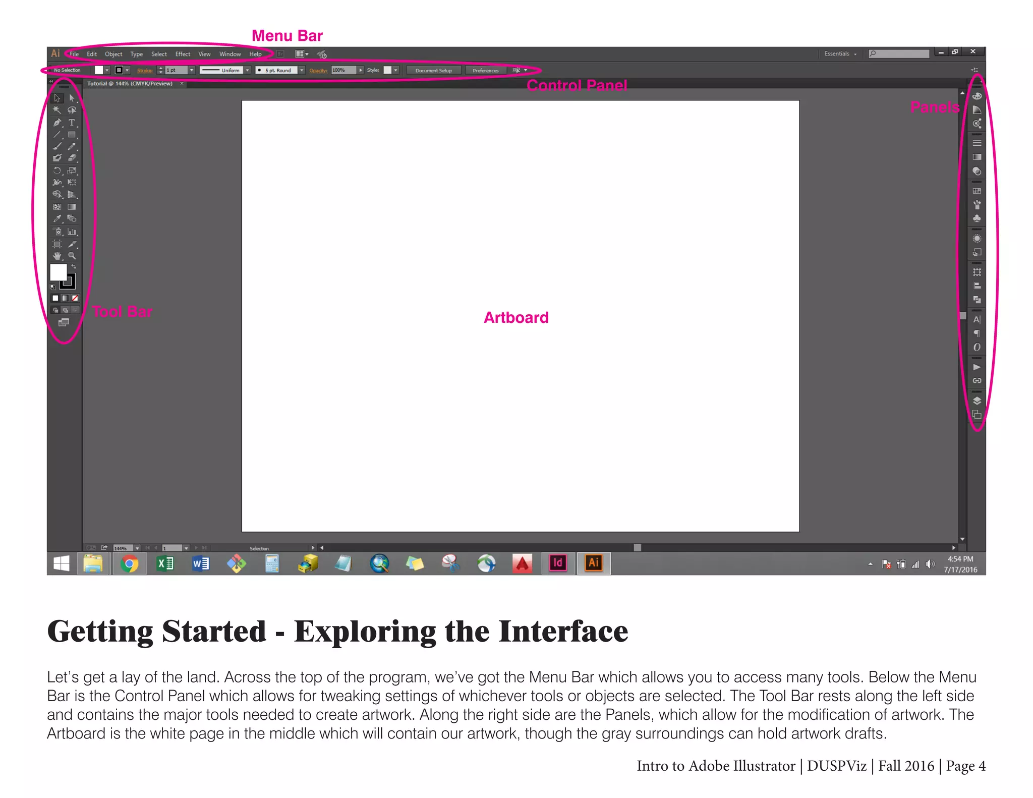 Intro to Adobe Illustrator | DUSPViz | Fall 2016 | Page 4
Getting Started - Exploring the Interface
Let’s get a lay of the land. Across the top of the program, we’ve got the Menu Bar which allows you to access many tools. Below the Menu
Bar is the Control Panel which allows for tweaking settings of whichever tools or objects are selected. The Tool Bar rests along the left side
and contains the major tools needed to create artwork. Along the right side are the Panels, which allow for the modification of artwork. The
Artboard is the white page in the middle which will contain our artwork, though the gray surroundings can hold artwork drafts.
Menu Bar
Control Panel
Tool Bar
Panels
Artboard
 
