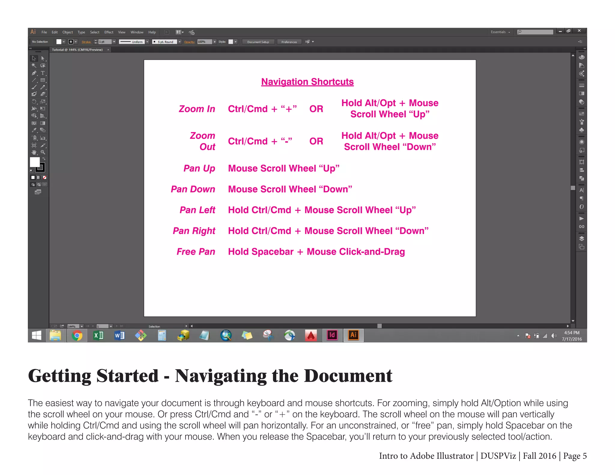 Intro to Adobe Illustrator | DUSPViz | Fall 2016 | Page 5
Getting Started - Navigating the Document
The easiest way to navigate your document is through keyboard and mouse shortcuts. For zooming, simply hold Alt/Option while using
the scroll wheel on your mouse. Or press Ctrl/Cmd and “-” or “+” on the keyboard. The scroll wheel on the mouse will pan vertically
while holding Ctrl/Cmd and using the scroll wheel will pan horizontally. For an unconstrained, or “free” pan, simply hold Spacebar on the
keyboard and click-and-drag with your mouse. When you release the Spacebar, you’ll return to your previously selected tool/action.
Navigation Shortcuts
Zoom In Ctrl/Cmd + “+” OR
Hold Alt/Opt + Mouse
Scroll Wheel “Up”
OR
Hold Alt/Opt + Mouse
Scroll Wheel “Down”
Ctrl/Cmd + “-”
Zoom
Out
Hold Ctrl/Cmd + Mouse Scroll Wheel “Up”Pan Left
Mouse Scroll Wheel “Up”Pan Up
Hold Ctrl/Cmd + Mouse Scroll Wheel “Down”Pan Right
Hold Spacebar + Mouse Click-and-DragFree Pan
Mouse Scroll Wheel “Down”Pan Down
 