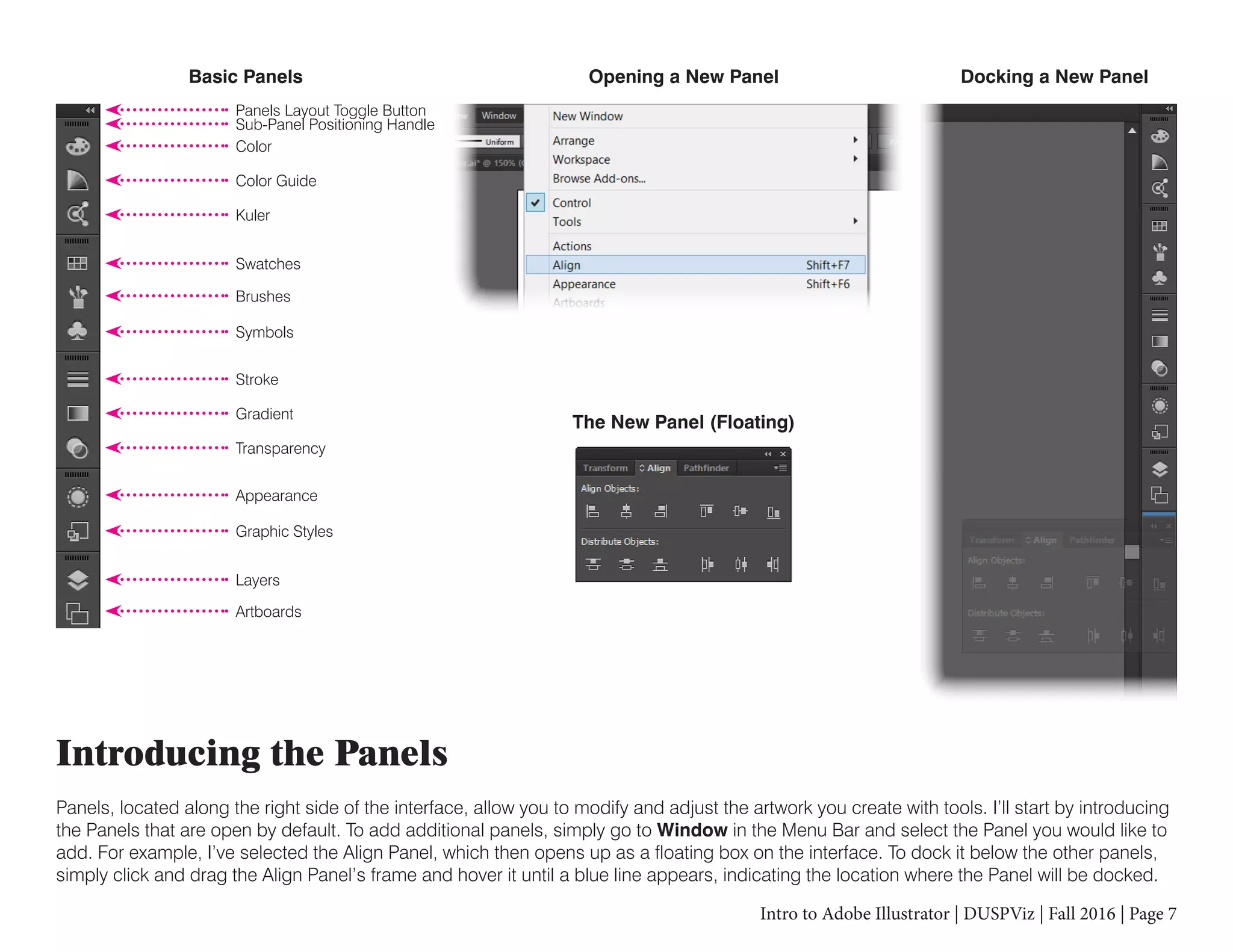 Intro to Adobe Illustrator | DUSPViz | Fall 2016 | Page 7
Introducing the Panels
Panels, located along the right side of the interface, allow you to modify and adjust the artwork you create with tools. I’ll start by introducing
the Panels that are open by default. To add additional panels, simply go to Window in the Menu Bar and select the Panel you would like to
add. For example, I’ve selected the Align Panel, which then opens up as a floating box on the interface. To dock it below the other panels,
simply click and drag the Align Panel’s frame and hover it until a blue line appears, indicating the location where the Panel will be docked.
Basic Panels
The New Panel (Floating)
Opening a New Panel Docking a New Panel
Panels Layout Toggle Button
Sub-Panel Positioning Handle
Color
Color Guide
Kuler
Swatches
Brushes
Symbols
Stroke
Gradient
Transparency
Appearance
Graphic Styles
Layers
Artboards
 