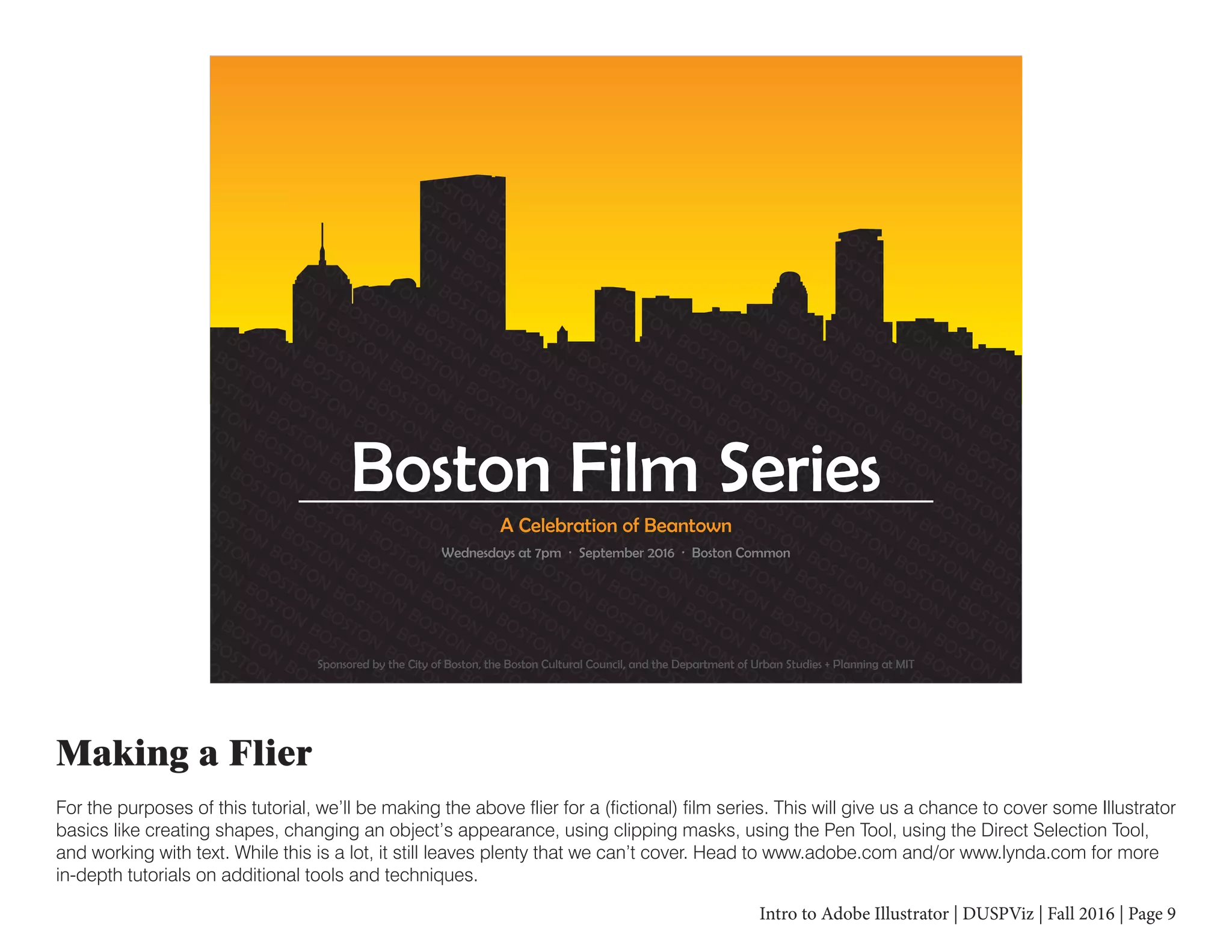 Intro to Adobe Illustrator | DUSPViz | Fall 2016 | Page 9
Making a Flier
For the purposes of this tutorial, we’ll be making the above flier for a (fictional) film series. This will give us a chance to cover some Illustrator
basics like creating shapes, changing an object’s appearance, using clipping masks, using the Pen Tool, using the Direct Selection Tool,
and working with text. While this is a lot, it still leaves plenty that we can’t cover. Head to www.adobe.com and/or www.lynda.com for more
in-depth tutorials on additional tools and techniques.
ON
BOSTON
BOSTON
BOSTON
BOSTON
BOSTON
BOSTON
BOSTON
BOSTON
BOSTON
BOSTON
BOSTON
B
OSTON
BOSTON
BOSTON
BOSTON
BOSTON
BOSTON
BOSTON
BOSTON
BOSTON
BOSTON
BOSTON
BOSTON
BO
N
BOSTON
BOSTON
BOSTON
BOSTON
BOSTON
BOSTON
BOSTON
BOSTON
BOSTON
BOSTON
BOSTON
BOSTON
BOST
STON
BOSTON
BOSTON
BOSTON
BOSTON
BOSTON
BOSTON
BOSTON
BOSTON
BOSTON
BOSTON
BOSTON
BOSTON
BOSTO
BOSTON
BOSTON
BOSTON
BOSTON
BOSTON
BOSTON
BOSTON
BOSTON
BOSTON
BOSTON
BOSTON
BOSTON
BOSTON
BOSTON
TON
BOSTON
BOSTON
BOSTON
BOSTON
BOSTON
BOSTON
BOSTON
BOSTON
BOSTON
BOSTON
BOSTON
BOSTON
BOSTON
BOSTON
B
BOSTON
BOSTON
BOSTON
BOSTON
BOSTON
BOSTON
BOSTON
BOSTON
BOSTON
BOSTON
BOSTON
BOSTON
BOSTON
BOSTON
BOSTON
BO
ON
BOSTON
BOSTON
BOSTON
BOSTON
BOSTON
BOSTON
BOSTON
BOSTON
BOSTON
BOSTON
BOSTON
BOSTON
BOSTON
BOSTON
BOSTON
BOS
BOSTON
BOSTON
BOSTON
BOSTON
BOSTON
BOSTON
BOSTON
BOSTON
BOSTON
BOSTON
BOSTON
BOSTON
BOSTON
BOSTON
BOSTON
BOSTON
BOSTO
BOSTON
BOSTON
BOSTON
BOSTON
BOSTON
BOSTON
BOSTON
BOSTON
BOSTON
BOSTON
BOSTON
BOSTON
BOSTON
BOSTON
BOSTON
BOSTON
BOSTON
BOSTON
BOSTON
BOSTON
BOSTON
BOSTON
BOSTON
BOSTON
BOSTON
BOSTON
BOSTON
BOSTON
BOSTON
BOSTON
BOSTON
BOSTON
BOSTON
BOSTON
BOSTON
BOSTON
BOSTON
BOSTON
BOSTON
BOSTON
BOSTON
BOSTON
BOSTON
BOSTON
BOSTON
BOSTON
BOSTON
BOSTON
BOSTON
BOSTON
BOSTON
BOSTON
BOSTON
BOSTON
BOSTON
BOSTON
BOSTON
BOSTON
BOSTON
BOSTON
BOSTON
BOSTON
BOSTON
BOSTON
BOSTON
BOSTON
BOSTON
BOSTON
BOSTON
BOSTON
BOSTON
BOSTON
BOSTON
BOSTON
BOSTON
BOSTON
BOSTON
BOSTON
BOSTON
BOSTON
BOSTON
BOSTON
BOSTON
BOSTON
BOSTON
BOSTON
BOSTON
BOSTON
BOSTON
BOSTON
BOSTON
BOSTON
BOSTON
BOSTON
BOSTON
BOSTON
BOSTON
BOSTON
BOSTON
BOSTON
BOSTON
BOSTON
BOSTON
BOSTON
BOSTON
BOSTON
BOSTON
BOSTON
BOSTON
BOSTON
BOSTON
BOSTON
BOSTON
BOSTON
BOSTON
BOSTON
BOSTON
BOSTON
BOSTON
BOSTON
BOSTON
BOSTON
BOSTON
BOSTON
BOSTON
BOSTON
BOSTON
BOSTON
BOSTON
BOSTON
BOSTON
BOSTON
BOSTON
BOSTON
BOSTON
BOSTON
BOSTON
BOSTON
BOSTON
BOSTON
BOSTON
BOSTON
BOSTON
BOSTON
BOSTON
BOSTON
BOSTON
BOSTON
BOSTON
BOSTON
BOSTON
BOSTON
BOSTON
BOSTON
BOSTON
BOSTON
BOSTON
BOSTON
BOSTON
BOSTON
BOSTON
BOSTON
BOSTON
BOSTON
BOSTON
BOSTON
BOSTON
BOSTON
BOSTON
BOSTON
BOSTON
BOSTON
BOSTON
BOSTON
BOSTON
BOSTON
BOSTON
BOSTON
BOSTON
BOSTON
BOSTON
BOSTON
BOSTON
BOSTON
BOSTON
BOSTON
BOSTON
BOSTON
BOSTON
BOSTON
BOSTON
BOSTON
BOSTON
BOSTON
BOSTON
BOSTON
BOSTON
BOSTON
BOSTON
BOSTON
BOSTON
BOSTON
BOSTON
BOSTON
BOSTON
BOSTON
BOSTON
BOSTON
BOSTON
BOSTON
BOSTON
BOSTON
BOSTON
BOSTON
BOSTON
BOSTON
BOSTON
BOSTON
BOSTON
BOSTON
BOSTON
BOSTON
BOSTON
BOSTON
BOSTON
BOSTON
BOSTON
BOSTON
BOSTON
BOSTON
BOSTON
BOSTON
BOSTON
BOSTON
BOSTON
BOSTON
BOSTON
BOSTON
BOSTON
BOSTON
BOSTON
BOSTON
BOSTON
BOSTON
BOSTON
BOSTON
BOSTON
BOSTON
BOSTON
BOSTON
BOSTON
BOSTON
BOSTON
BOSTON
BOST
OSTON
BOSTON
BOSTON
BOSTON
BOSTON
BOSTON
BOSTON
BOSTON
BOSTON
BOSTON
BOSTON
BOSTON
BOSTON
BOSTON
BOSTON
BOSTON
B
STON
BOSTON
BOSTON
BOSTON
BOSTON
BOSTON
BOSTON
BOSTON
BOSTON
BOSTON
BOSTON
BOSTON
BOSTON
BOSTON
BOSTON
BOST
ON
BOSTON
BOSTON
BOSTON
BOSTON
BOSTON
BOSTON
BOSTON
BOSTON
BOSTON
BOSTON
BOSTON
BOSTON
BOSTON
BOSTON
B
N
BOSTON
BOSTON
BOSTON
BOSTON
BOSTON
BOSTON
BOSTON
BOSTON
BOSTON
BOSTON
BOSTON
BOSTON
BOSTON
BOSTO
BOSTON
BOSTON
BOSTON
BOSTON
BOSTON
BOSTON
BOSTON
BOSTON
BOSTON
BOSTON
BOSTON
BOSTON
BOSTON
BO
OSTON
BOSTON
BOSTON
BOSTON
BOSTON
BOSTON
BOSTON
BOSTON
BOSTON
BOSTON
BOSTON
BOSTON
BOSTON
STON
BOSTON
BOSTON
BOSTON
BOSTON
BOSTON
BOSTON
BOSTON
BOSTON
BOSTON
BOSTON
BOSTON
BO
TON
BOSTON
BOSTON
BOSTON
BOSTON
BOSTON
BOSTON
BOSTON
BOSTON
BOSTON
BOSTON
BOSTON
ON
BOSTON
BOSTON
BOSTON
BOSTON
BOSTON
BOSTON
BOSTON
BOSTON
BOSTON
BOSTON
BOS
BOSTON
BOSTON
BOSTON
BOSTON
BOSTON
BOSTON
BOSTON
BOSTON
BOSTON
BOSTON
Sponsored by the City of Boston, the Boston Cultural Council, and the Department of Urban Studies + Planning at MIT
Wednesdays at 7pm · September 2016 · Boston Common
A Celebration of Beantown
Boston Film Series
 