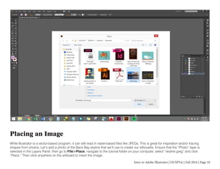Intro to Adobe Illustrator | DUSPViz | Fall 2016 | Page 10
Placing an Image
While Illustrator is a vector-based program, it can still read in raster-based files like JPEGs. This is great for inspiration and/or tracing
shapes from photos. Let’s add a photo of the Back Bay skyline that we’ll use to create our silhouette. Ensure that the “Photo” layer is
selected in the Layers Panel, then go to File>Place, navigate to the tutorial folder on your computer, select “skyline.jpeg” and click
“Place.” Then click anywhere on the artboard to insert the image.
 