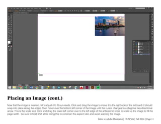 Intro to Adobe Illustrator | DUSPViz | Fall 2016 | Page 11
Placing an Image (cont.)
Now that the image is inserted, let’s adjust it to fit our needs. Click and drag the image to move it to the right side of the artboard (it should
snap into place along the edge). Then hover over the bottom left corner of the Image until the cursor changes to a diagonal two-directional
arrow. This is the scale tool. Click and drag the lower-left corner over to the left edge of the artboard in order to scale up the image to fill the
page width - be sure to hold Shift while doing this to constrain the aspect ratio and avoid warping the image.
 