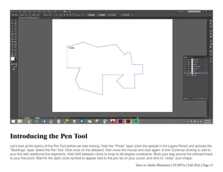 Intro to Adobe Illustrator | DUSPViz | Fall 2016 | Page 13
Introducing the Pen Tool
Let’s look at the basics of the Pen Tool before we start tracing. Hide the “Photo” layer (click the eyeball in the Layers Panel) and activate the
“Buildings” layer. Select the Pen Tool. Click once on the artboard, then move the mouse and click again. A line! Continue clicking to add to
your line with additional line segments. Hold shift between clicks to snap to 45-degree constraints. Work your way around the artboard back
to your first point. Wait for the open circle symbol to appear next to the pen tip on your cursor, and click to “close” your shape.
 