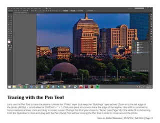 Intro to Adobe Illustrator | DUSPViz | Fall 2016 | Page 15
Tracing with the Pen Tool
Let’s use the Pen Tool to trace the skyline. Unhide the “Photo” layer (but keep the “Buildings” layer active). Zoom in to the left edge of
the photo (Alt/Opt + scroll wheel or Ctrl/Cmd + “+”). Click one point at a time to trace the edge of the skyline. Use shift to constrain to
horizontal/vertical lines; click and drag to create curves. Change the fill of your shape to “None” (see Page 18) if the white fill is distracting.
Hold the Spacebar to click-and-drag with the Pan (Hand) Tool without closing the Pen Tool in order to move around the photo.
 