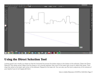 Intro to Adobe Illustrator | DUSPViz | Fall 2016 | Page 17
Using the Direct Selection Tool
Looking good! Let’s modify our shape so that the horizontal line across the bottom aligns to the bottom of the artboard. Select the Direct
Selection Tool (white arrow). Make sure the shape is not currently selected, then click on the lower right corner to select that vertex. Then
drag that vertex to the lower right corner of the artboard. Repeat for the lower left. You can also use this tool to adjust any of the vertices of
your skyline if you’re not happy with them.
 