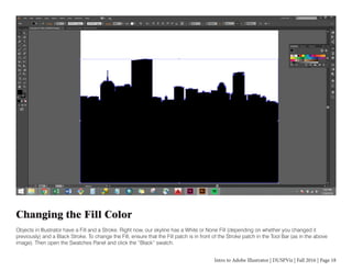 Intro to Adobe Illustrator | DUSPViz | Fall 2016 | Page 18
Changing the Fill Color
Objects in Illustrator have a Fill and a Stroke. Right now, our skyline has a White or None Fill (depending on whether you changed it
previously) and a Black Stroke. To change the Fill, ensure that the Fill patch is in front of the Stroke patch in the Tool Bar (as in the above
image). Then open the Swatches Panel and click the “Black” swatch.
 