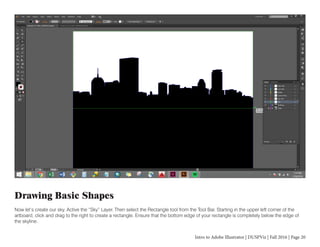 Intro to Adobe Illustrator | DUSPViz | Fall 2016 | Page 20
Drawing Basic Shapes
Now let’s create our sky. Active the “Sky” Layer. Then select the Rectangle tool from the Tool Bar. Starting in the upper left corner of the
artboard, click and drag to the right to create a rectangle. Ensure that the bottom edge of your rectangle is completely below the edge of
the skyline.
 