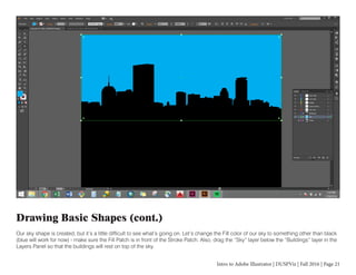 Intro to Adobe Illustrator | DUSPViz | Fall 2016 | Page 21
Drawing Basic Shapes (cont.)
Our sky shape is created, but it’s a little difficult to see what’s going on. Let’s change the Fill color of our sky to something other than black
(blue will work for now) - make sure the Fill Patch is in front of the Stroke Patch. Also, drag the “Sky” layer below the “Buildings” layer in the
Layers Panel so that the buildings will rest on top of the sky.
 