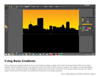 Intro to Adobe Illustrator | DUSPViz | Fall 2016 | Page 22
Using Basic Gradients
Filling a shape with a gradient allows for the smooth transition between multiple colors. Open the Gradient Panel. With the sky shape
selected, click the Gradient symbol in the upper left corner of the panel to fill the sky with a gradient. The default is a horizontal gradient
of white to black. Change the angle to 90 degrees. Double-click on the white color pointer on the gradient slider and select the “Yellow”
swatch. Do the same for the black color pointer, but choose one of the orange swatches.
 