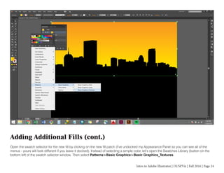 Intro to Adobe Illustrator | DUSPViz | Fall 2016 | Page 24
Adding Additional Fills (cont.)
Open the swatch selector for the new fill by clicking on the new fill patch (I’ve undocked my Appearance Panel so you can see all of the
menus - yours will look different if you leave it docked). Instead of selecting a simple color, let’s open the Swatches Library (button on the
bottom left of the swatch selector window. Then select Patterns>Basic Graphics>Basic Graphics_Textures.
 