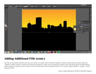 Intro to Adobe Illustrator | DUSPViz | Fall 2016 | Page 26
Adding Additional Fills (cont.)
Our texture has added interest to the sky, but it looks a bit heavy. Close the Basic Graphics_Textures swatch library window. Open the
“Opacity” window under our new fill by clicking the orange link. Here, you can adjust the opacity of this new fill as well as its Blend Mode
(which determine exactly how the colors of this fill interact with the fills and layers below it). I’ve chosen a Blend Mode of “Lighten” and an
Opacity of 30%.
 